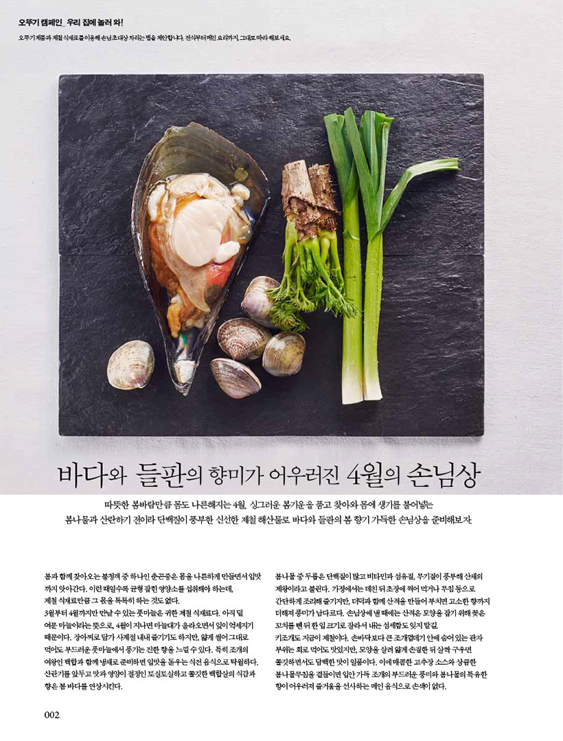 바다와 들판의 향미가 어우러진 4월의 손님상

따뜻한 봄바람만큼 몸도 나른해지는 4월. 싱그러운 봄기운을 품고 찾아와 몸에 생기를 불어넣는 봄나물과 산란하기 전이라 단백질이 풍부한 신선한 제철 해산물로 바다와 들판의 봄 향기 가득한 손님상을 준비해보자.봄과 함께 찾아오는 불청객 중 하나인 춘곤증은 몸을 나른하게 만들면서 입맛 까지 앗아간다. 이런 때일수록 균형 잡힌 영양소를 섭취해야 하는데,제철 식재료만큼 그 몫을 톡톡히 하는 것도 없다. 3월부터4월까지만만날수있는풋마늘은귀한제철식재료다.아직덜 여문마늘이라는뜻으로,4월이지나면마늘대가올라오면서잎이억세지기 때문이다. 장아찌로 담가 사계절 내내 즐기기도 하지만, 얇게 썰어 그대로 먹어도부드러운풋마늘에서풍기는진한향을느낄수있다.특히조개의 여왕인 백합과 함께 냉채로 준비하면 입맛을 돋우는 식전 음식으로 탁월하다. 산란기를 앞두고 맛과 영양이 절정인 토실토실하고 쫄깃한 백합살의 식감과 향은 봄 바다를 연상시킨다.봄나물 중 두릅은 단백질이 많고 비타민과 섬유질, 무기질이 풍부해 산채의 제왕이라고 불린다. 가정에서는 데친 뒤 초장에 찍어 먹거나 무침 등으로 간단하게 조리해 즐기지만, 더덕과 함께 산적을 만들어 부치면 고소한 향까지 더해져풍미가남다르다.손님상에낼때에는산적은모양을잡기위해꽂은 꼬치를뺀뒤한입크기로잘라서내는섬세함도잊지말길.키조개도 지금이 제철이다. 손바닥보다 큰 조개껍데기 안에 숨어 있는 관자 부위는회로먹어도맛있지만,모양을살려얇게손질한뒤살짝구우면 쫄깃하면서도 담백한 맛이 일품이다. 이에 매콤한 고추장 소스와 상큼한 봄나물무침을 곁들이면 입안 가득 조개의 부드러운 풍미와 봄나물의 특유한 향이 어우러져 즐거움을 선사하는 메인 음식으로 손색이 없다.