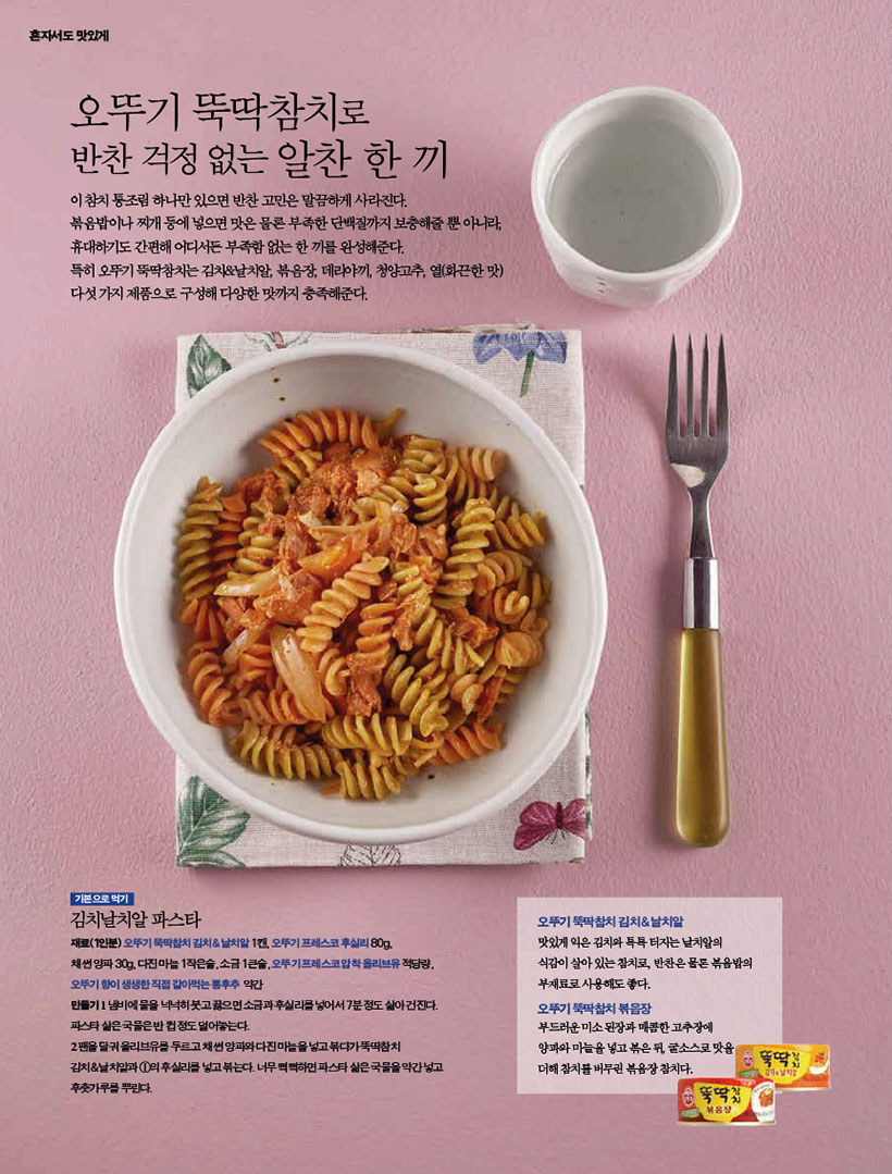오뚜기 뚝딱참치로 반찬 걱정 없는 알찬 한 끼

이 참치 통조림 하나만 있으면 반찬 고민은 말끔하게 사라진다.볶음밥이나 찌개 등에 넣으면 맛은 물론 부족한 단백질까지 보충해줄 뿐 아니라, 휴대하기도 간편해 어디서든 부족함 없는 한 끼를 완성해준다.
특히 오뚜기 뚝딱참치는 김치&날치알, 볶음장, 데리야끼, 청양고추, 열(화끈한 맛) 다섯 가지 제품으로 구성해 다양한 맛까지 충족해준다.





기본으로 먹기 김치날치알 파스타
재료(1인분) 오뚜기 뚝딱참치 김치&날치알 1캔, 오뚜기 프레스코 후실리 80g, 채 썬 양파 30g, 다진 마늘 1작은술, 소금 1큰술, 오뚜기 프레스코 압착 올리브유 적당량, 오뚜기향이생생한직접갈아먹는통후추 약간

만들기
1 냄비에 물을 넉넉히 붓고 끓으면 소금과 후실리를 넣어서 7분 정도 삶아 건진다. 파스타 삶은 국물은 반 컵 정도 덜어놓는다.
2 팬을 달궈 올리브유를 두르고 채 썬 양파와 다진 마늘을 넣고 볶다가 뚝딱참치 김치&날치알과 1의 후실리를 넣고 볶는다. 너무 뻑뻑하면 파스타 삶은 국물을 약간 넣고 후춧가루를 뿌린다.
