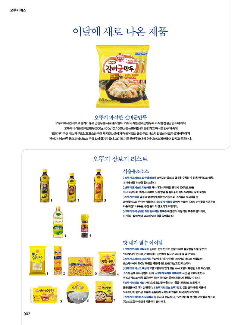 이달에 새로 나온 제품 오뚜기 바삭한 갈비군만두

오뚜기에서 간식으로 즐기기 좋은 군만두를 새로 출시한다. 기존 바삭한 잡채군만두와 바삭한 찹쌀군만두에 이어 ‘오뚜기 바삭한 갈비군만두(300g, 400g×2, 1000g)’를 선보이는 것. 쫄깃하고 바삭한 만두피 속에 일곱 가지 국산 채소와 부드럽고 고소한 국산 돼지갈빗살이 가득 들어 있는 군만두로 채소와 갈빗살이 조화롭게 어우러져 간식이나 술안주 등으로 남녀노소 부담 없이 즐기기 좋다. 크기도 기존 군만두보다 약 2배 이상 크게 만들어 알차고 든든하다.





오뚜기 장보기 리스트



식용유&소스

1 오뚜기 프레스코 압착 올리브유 스페인산 올리브 열매를 수확한 후 정통 방식으로 압착, 여과해 만든 최상급 올리브유다.

2 오뚜기 프레스코 카놀라유 캐나다에서 재배한 유채씨 100%로 만든

고급 식용유로, 조리 시 재료의 맛과 향을 잘 살려주어 어느 요리에나 잘 어울린다.

3 오뚜기 현미유 쌀눈과 쌀겨에서 채유한 기름으로, 스케롤과 토코페롤 등

영양학적으로 우수한 식용유다. 4 오뚜기 식용유 콩에서 추출한 100% 순식물성 식용유로 각종 튀김이나 볶음, 부침 등의 가열 요리에 적합하다.

5 오뚜기 향이 생생한 직접 갈아먹는 통후추 직접 갈아 사용하는 후추로 편리하며, 신선함이 살아 있어 요리의 맛과 향을 끌어올린다.



맛 내기 필수 아이템

1오뚜기면사랑생칼국수 집에서손수만드는면발그대로쫄깃함을느낄수있는 수타 칼국수 면으로, 가정에서도 간편하게 칼국수 요리를 즐길 수 있다.

2 오뚜기 프레스코 스파게티 우리에게 가장 친숙한 스파게티 면으로, 이탈리아 토스카나에서 100% 듀럼밀 세몰리나로 만든 가늘고 긴 파스타다.

3 오뚜기 프레스코 후실리 꼬불꼬불하게 말려 있는 나사 모양이 특징인 쇼트 파스타로, 소스가 듬뿍 배는 장점이 있다. 4 오뚜기 우리쌀 떡볶이 떡 국산 쌀 100%로 만든 떡볶이 떡으로 매콤 달콤한 떡볶이나 라볶이 등에 다양하게 활용할 수 있다.

5 오뚜기 맛있는 계란 어떤 요리에도 잘 어울리는 1등급 계란으로 노른자가 탱글탱글하고 색이 선명하다. 6 오뚜기 맛있는 오뚜기밥 엄선한 쌀과 물을 사용해 오뚜기만의 쌀 가공 기술과 품질관리 노하우로 만들어 더욱 차지고 맛있다.

7 오뚜기 슈레드치즈 모짜렐라 청정 지역 뉴질랜드산 자연 치즈를 엄선한 모짜렐라 치즈로, 70g 소포장되어 있어 사용하기 편리하다.