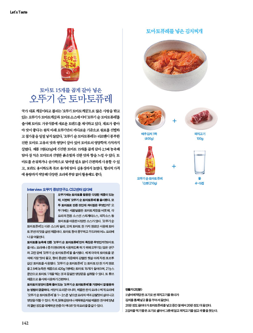 오뚜기 순 토마토퓨레
국가대표 케이라고 불리는 '오뚜기 토마토케찹'으로 많은 사랑을 받고 있는 오뚜기가 토마토케찰과 토마토소스에 이어 '오뚜기 순토마토퓨레를 출시해 토마토 가공식품에 새로운 트렌드를 제시하고 있다. 재료가 좋아 야 맛이 좋다는 원칙 아래 오뚜기만의 까다로운 기준으로 원료를 선별하 고 첨가물을 일절 넣지 않았다. '오뚜기 순토마토퓨레는 리코펜이 풍부한 진한 토마토 고유의 맛과 영양이 살아 있어 토마토의 영양학적 가치까지 살렸다. 제품 1병(420g)에 신선한 토마토 15개를 곱게 갈아 2.5배 농축해 담아 잘 익은 토마토의 선명한 붉은빛과 진한 맛과 향을 느낄 수 있다. 토 마토를 손질하거나 숟가락으로 덜어낼 필요없이 간편하게 사용할 수 있 고, 보관도 용이하도록 튜브 용기에 담아 실용성까지 높였다. 합리적가격 에 용량까지 적당해 다양한 요리에 부담 없이 활용해도 좋다.

Interview 오뚜기 중앙연구소 CS2센터 김다혜
오뚜기에는 토마토를 활용한 다양한 제품이 있는 데 이번에 '오뚜기 순토마토퓨레를 출시했다. 모 두 토마토로 만든것인데 차이점은 무엇인가? 오 뚜기에는 새콤달콤한 토마토케찾을 비롯해 각 요리의 전용소스인 스파게티소스피자소스 등 토마토를이용한 다양한 소스가있다. 오뚜기순
토마토퓨레는 다른 소스와 달리, 오직 토마토 한가지 원료만 사용해 토마 토본연의 맛을 살린 제품이다. 토마토 향이 풍부하고 부드러워 어느 요리에 나잘어울린다.
토마토를농축해 만든 '오뚜기순 토마토퓨레만의 특징은 무엇인가?토마토 를 어느 요리에나좀더 편리하게 사용하도록하기 위해 오뚜기는많은 연구 와 고민끝에 오뚜기 순토마토퓨레를 출시했다. 세계 각국의 토마토를 분 석해 가장 맛이 좋고 향이 풍성한 지중해의 강렬한 햇살아래자란포르투 갈산토마토를 사용했다. 오뚜기 순토마토퓨레'는 토마토단한가지 원료 2.5배 농축한 제품으로420g 1병에는 토마토 15개가 들어으며, 2/2 푼만으로 토마토 1개를 먹는것과 동일한 영양분을 섭취할수있다. 또 튜브 제품으로 출시해 사용하기 간편하다.
토마토의 영양듬뿍들어있는 오뚜기순토마토퓨레가정에서 잘 활용하 는방법이 궁금하다. 서양식요리뿐아니라, 매콤한 한식요리나찌개요리에 '오뚜기순토마토퓨레'를 1~2스푼 넣으면요리의 색과 감칠맛이 살아나고 영양을 더할수있다.특히, 닭볶음탕이나 제육볶음처럼 매콤한 한식에 양념 의 절반정도를 대체하면 한층더 색다른 맛의요리를즐길수있다.
토마토퓨레를 넣은 김치찌개
만들기(2인분)
1냄비에 적당한 크기로 썬 돼지고기를 볶다가 김치를 통째넣고 물을 부어서 끓인다.
20분정도 끓이다가토마토퓨레를 넣고 중간 불에서 20분정도 더 끓인다
2김치를 먹기좋은 크기로 썰어서 그릇에 담고돼지고기를 얹고 국물을 붓는다.

