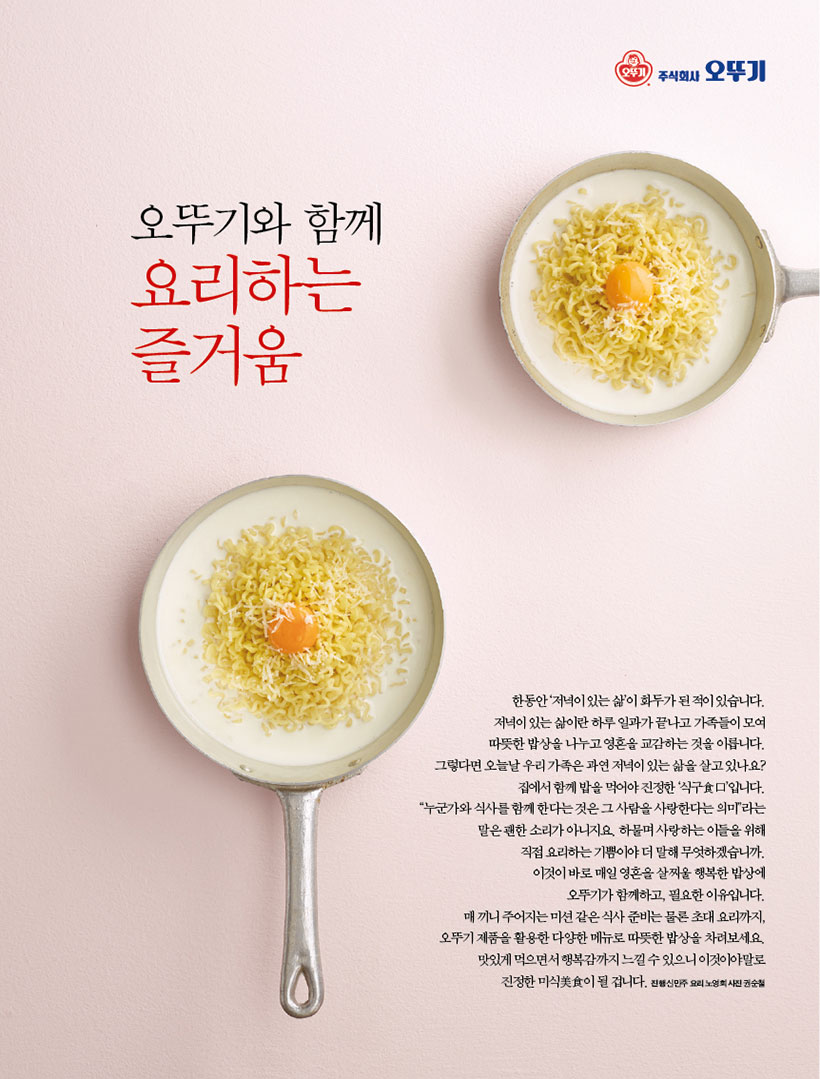 오뚜기와 함께

요리하는 즐거움



한동안 ‘저녁이 있는 삶’이 화두가 된 적이 있습니다. 저녁이 있는 삶이란 하루 일과가 끝나고 가족들이 모여 따뜻한 밥상을 나누고 영혼을 교감하는 것을 이릅니다. 그렇다면오늘날우리가족은과연저녁이있는삶을살고있나요? 집에서 함께 밥을 먹어야 진정한 ‘식구食口’입니다. “누군가와 식사를 함께 한다는 것은 그 사람을 사랑한다는 의미”라는 말은 괜한 소리가 아니지요. 하물며 사랑하는 이들을 위해 직접 요리하는 기쁨이야 더 말해 무엇하겠습니까. 이것이 바로 매일 영혼을 살찌울 행복한 밥상에 오뚜기가 함께하고, 필요한 이유입니다. 매끼니주어지는미션같은식사준비는물론초대요리까지, 오뚜기 제품을 활용한 다양한 메뉴로 따뜻한 밥상을 차려보세요. 맛있게 먹으면서 행복감까지 느낄 수 있으니 이것이야말로 진정한 미식美食이 될 겁니다. 진행 신민주 요리 노영희 사진 권순철