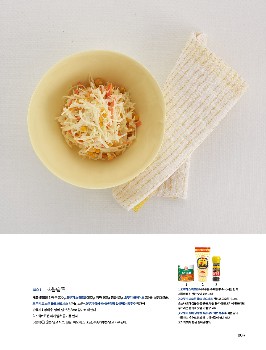 코스 1 코울슬로 

재료(4인분) 양배추 300g, 오뚜기 스위트콘 300g, 양파 100g, 당근 50g, 오뚜기 현미식초 3큰술, 설탕 3큰술, 오 뚜 기 고 소 한 골 드 마 요 네 스 5 큰 술 , 소 금·오 뚜 기 향 이 생 생 한 직 접 갈 아 먹 는 통 후 추 약 간 씩?만들기 1 양배추, 양파, 당근은 3cm 길이로 채 썬다.?2 스위트콘은체에밭쳐물기를뺀다. 

3 볼에 1, 2를 담고 식초, 설탕, 마요네스, 소금, 후춧가루를 넣고 버무린다. 