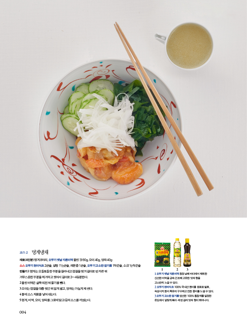 코스 2 멍게냉채 

재료(4인분) 멍게 8마리, 오뚜기 옛날 자른미역 불린 것 60g, 오이 40g, 양파 40g?소스 오뚜기 현미식초 2큰술, 설탕 11/2큰술, 레몬즙 1큰술, 오뚜기 고소한 참기름 1작은술, 소금 1/2작은술 만들기 1 멍게는 오돌토돌한 부분을 잘라내고 껍질을 벗겨 길이로 반 자른 뒤?거무스름한 부분을 제거하고 씻어서 길이로 3~4등분한다.?2 불린 미역은 살짝 데친 뒤 물기를 뺀다.?3 오이는 껍질을 대충 벗긴 뒤 얇게 썰고, 양파는 가늘게 채 썬다.?4 볼에 소스 재료를 넣어 섞는다.?5 멍게, 미역, 오이, 양파를 그릇에 담고 4의 소스를 끼얹는다. 