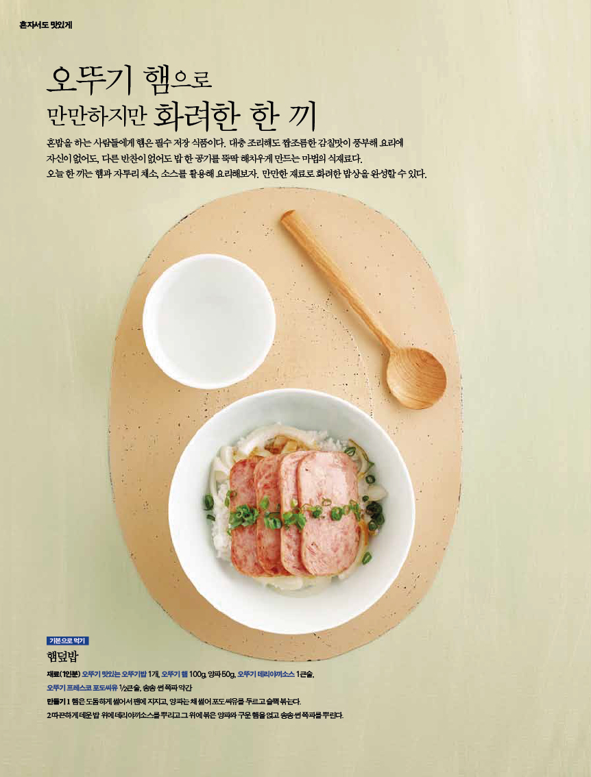 오뚜기 햄으로 

만만하지만 화려한 한 끼 

혼밥을 하는 사람들에게 햄은 필수 저장 식품이다. 대충 조리해도 짭조름한 감칠맛이 풍부해 요리에 자신이 없어도, 다른 반찬이 없어도 밥 한 공기를 뚝딱 해치우게 만드는 마법의 식재료다. 오늘한끼는햄과자투리채소,소스를활용해요리해보자.만만한재료로화려한밥상을완성할수있다. 

기본으로 먹기 

햄덮밥 

재료(1인분)오뚜기맛있는오뚜기밥1개,오뚜기햄100g,양파50g,오뚜기데리야끼소스1큰술,?오뚜기 프레스코 포도씨유 1/2큰술, 송송 썬 쪽파 약간?만들기 1 햄은 도톰하게 썰어서 팬에 지지고, 양파는 채 썰어 포도씨유를 두르고 슬쩍 볶는다.?2 따끈하게 데운 밥 위에 데리야끼소스를 뿌리고 그 위에 볶은 양파와 구운 햄을 얹고 송송 썬 쪽파를 뿌린다. 