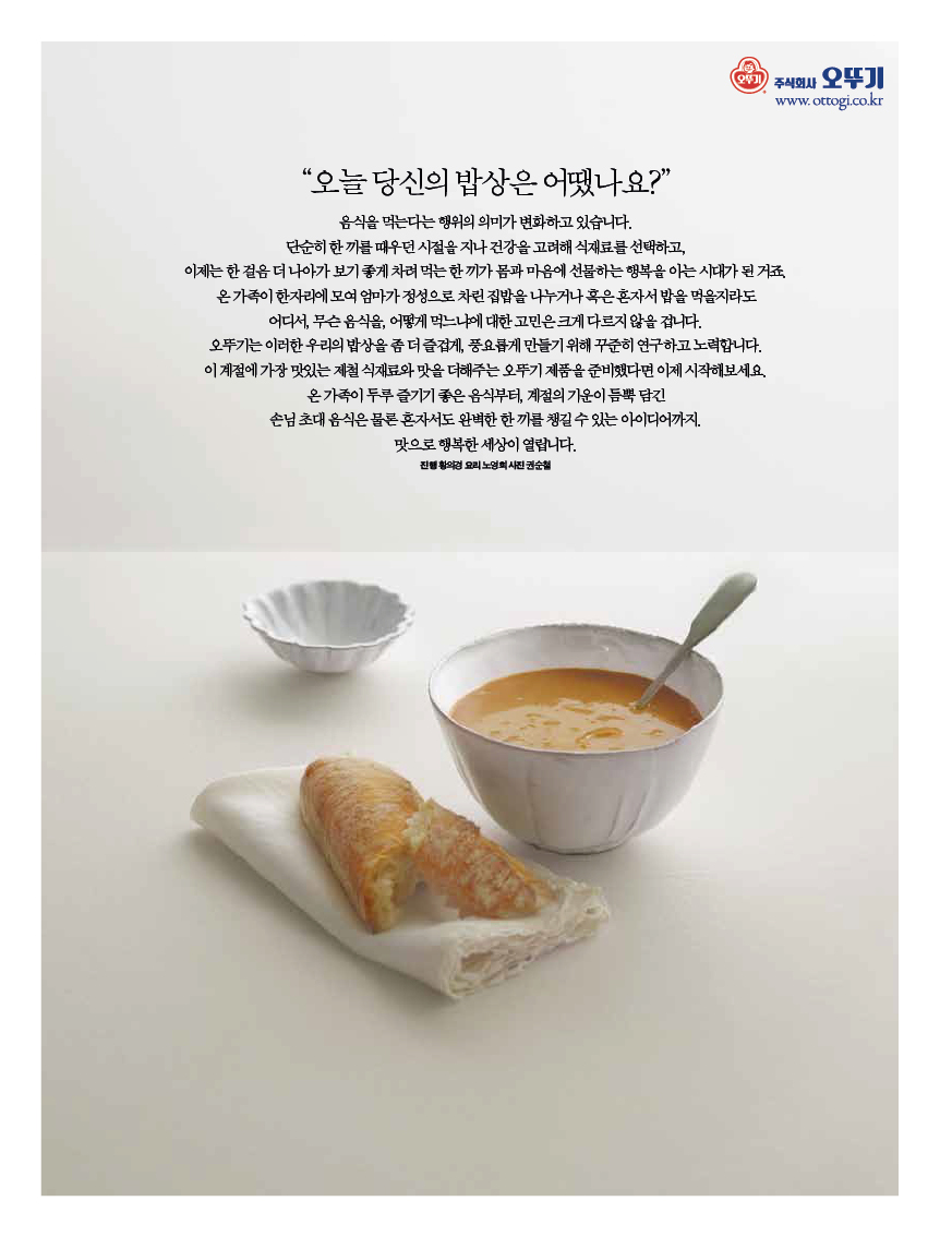 “오늘 당신의 밥상은 어땠나요?” 

음식을 먹는다는 행위의 의미가 변화하고 있습니다.?단순히 한 끼를 때우던 시절을 지나 건강을 고려해 식재료를 선택하고, 이제는한걸음더나아가보기좋게차려먹는한끼가몸과마음에선물하는행복을아는시대가된거죠. 온 가족이 한자리에 모여 엄마가 정성으로 차린 집밥을 나누거나 혹은 혼자서 밥을 먹을지라도 어디서, 무슨 음식을, 어떻게 먹느냐에 대한 고민은 크게 다르지 않을 겁니다.?오뚜기는 이러한 우리의 밥상을 좀 더 즐겁게, 풍요롭게 만들기 위해 꾸준히 연구하고 노력합니다.?이 계절에 가장 맛있는 제철 식재료와 맛을 더해주는 오뚜기 제품을 준비했다면 이제 시작해보세요. 온가족이두루즐기기좋은음식부터,계절의기운이듬뿍담긴 손님초대음식은물론혼자서도완벽한한끼를챙길수있는아이디어까지. 

맛으로 행복한 세상이 열립니다. 

진행 황의경 요리 노영희 사진 권순철 