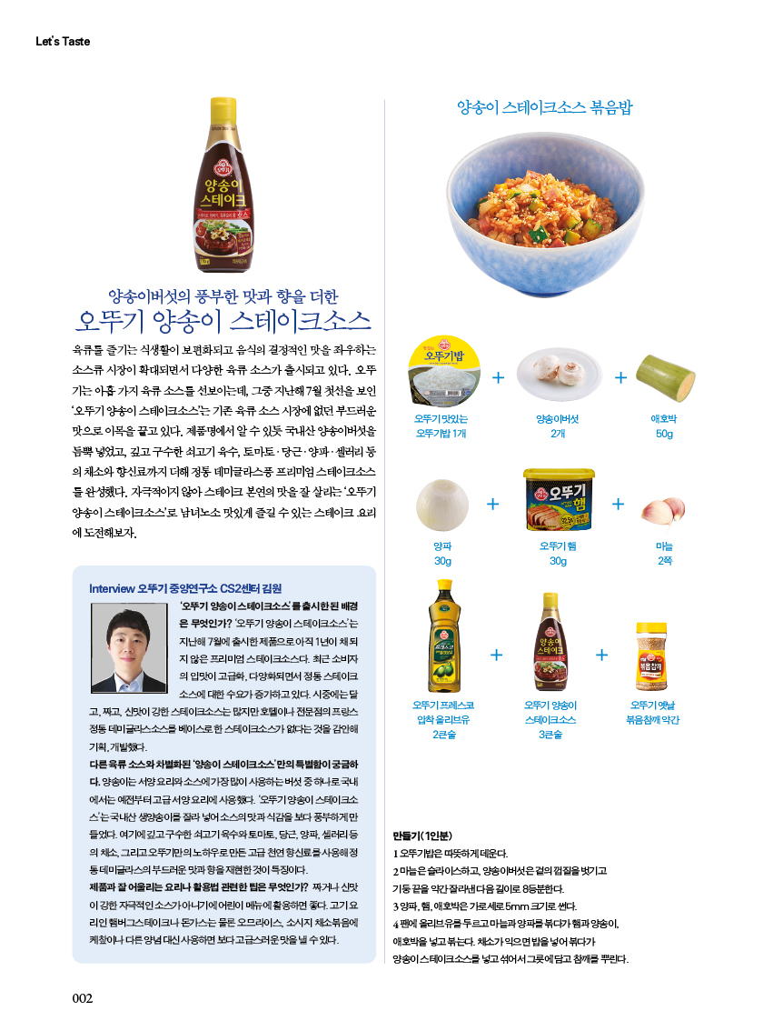 
오뚜기 양송이 스테이크소스 

육류를 즐기는 식생활이 보편화되고 음식의 결정적인 맛을 좌우하는 

양송이 스테이크소스 볶음밥 

소스류 시장이 확대되면서 다양한 육류 소스가 출시되고 있다. 오뚜 기는아홉가지육류소스를선보이는데,그중지난해7월첫선을보인 ‘오뚜기 양송이 스테이크소스’는 기존 육류 소스 시장에 없던 부드러운 맛으로 이목을 끌고 있다. 제품명에서 알 수 있듯 국내산 양송이버섯을 듬뿍 넣었고, 깊고 구수한 쇠고기 육수, 토마토ㆍ당근ㆍ양파ㆍ셀러리 등 의 채소와 향신료까지 더해 정통 데미글라스풍 프리미엄 스테이크소스 를 완성했다. 자극적이지 않아 스테이크 본연의 맛을 잘 살리는 ‘오뚜기 양송이 스테이크소스’로 남녀노소 맛있게 즐길 수 있는 스테이크 요리 에 도전해보자. 

Interview 오뚜기 중앙연구소 CS2센터 김원
'오뚜기 양송이스테이크소스를 출시한된 배경 은 무엇인가? '오뚜기 양송이 스테이크소스'는 지난해 7월에 출시한 제품으로 아직 1년이 채 지 않은 프리미엄 스테이크소스다. 최근 소비자 의 입맛이 고급화, 다양화되면서 정통 스테이크 소스에 대한 수요가 증가하고 있다. 시중에는 달 고짜고 신맛이 강한 스테이크소스는 많지만호텔이나 전문점의 프랑스 정동데미글라스소스를 베이스로한 스테이크소스가 없다는 것을 감안해 기획개발했다.
다른 육류소스와 차별화된 양송이 스테이크소스'만의 특별함이 궁금하 다. 양송이는 서양요리소스에가장많이 사용하는버섯 중 하나로 국내 에서는 예전부터 고급서양요리에 사용했다. 오뚜기양송이 스테이크소 스'는 국내산 생양송이를 잘라 넣어소스의 맛과 식감을 보다 풍부하게만 들었다. 여기에깊고구수한쇠고기육수와 토마토, 당근, 양파, 샐러리등 의 채소, 그리고오뚜기만의노하우로만든 고급 천연향신료를 사용해 동데미글라스의 부드러운 맛과 향을 재현한 것이 특징이다.
제품과 잘 어울리는 요리나 활용법 관련한 팁은 무엇인가? 짜거나 신맛 이강한 자극적인소스가아니기에 어린이 메뉴에 활용하면 좋다. 고기요 리인햄버그스테이크나 돈가스는 물론 오므라이스 소시지 채소볶음에 케칲이나 다른 양념 대신사용하면 보다 고급스러운맛을 낼수있다.

양송이 스테이크소스 볶음밥

만들기(1인분)

1오뚜기밥은 따뜻하게 데운다.
2 마늘은 슬라이스하고, 양송이버섯은겉껍질을 벗기고 기둥끝을 약간잘라낸다음길이로 8등분한다. 3 양파, 햄, 애호박은 가로세로5mm 크기로 썬다.
4 팬에 올리브유를 두르고 마늘과 양파를 볶다가햄과 양송이, 애호박을 넣고 볶는다. 채소가 익으면 밥을 넣어 볶다가 양송이스테이크소스를 넣고 섞어서 그릇에 담고 참깨를 뿌린다.

