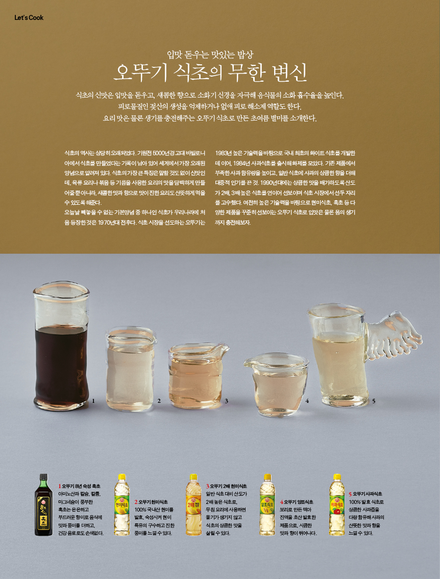 입맛 돋우는 맛있는 밥상 

오뚜기 식초의 무한 변신 

식초의 신맛은 입맛을 돋우고, 새콤한 향으로 소화기 신경을 자극해 음식물의 소화 흡수율을 높인다. 피로물질인 젖산의 생성을 억제하거나 없애 피로 해소제 역할도 한다.?요리 맛은 물론 생기를 충전해주는 오뚜기 식초로 만든 초여름 별미를 소개한다. 

식초의 역사는 상당히 오래되었다. 기원전 5000년경 고대 바빌로니 아에서 식초를 만들었다는 기록이 남아 있어 세계에서 가장 오래된 양념으로 알려져 있다. 식초의 가장 큰 특징은 말할 것도 없이 신맛인 데, 육류 요리나 볶음 등 기름을 사용한 요리의 맛을 담백하게 만들 어줄 뿐 아니라, 새콤한 맛과 향으로 맛이 진한 요리도 산뜻하게 먹을 수있도록해준다. 

오늘날 빼놓을 수 없는 기본양념 중 하나인 식초가 우리나라에 처 음 등장한 것은 1970년대 전후다. 식초 시장을 선도하는 오뚜기는 

1983년 높은 기술력을 바탕으로 국내 최초의 화이트 식초를 개발한 데 이어, 1984년 사과식초를 출시해 화제를 모았다. 기존 제품에서 부족한 사과 함유량을 높이고, 일반 식초에 사과의 상큼한 향을 더해 대중적 인기를 끈 것. 1990년대에는 상큼한 맛을 배가하도록 산도 가 2배, 3배 높은 식초를 연이어 선보이며 식초 시장에서 선두 자리 를 고수했다. 여전히 높은 기술력을 바탕으로 현미식초, 흑초 등 다 양한 제품을 꾸준히 선보이는 오뚜기 식초로 입맛은 물론 몸의 생기 까지충전해보자. 