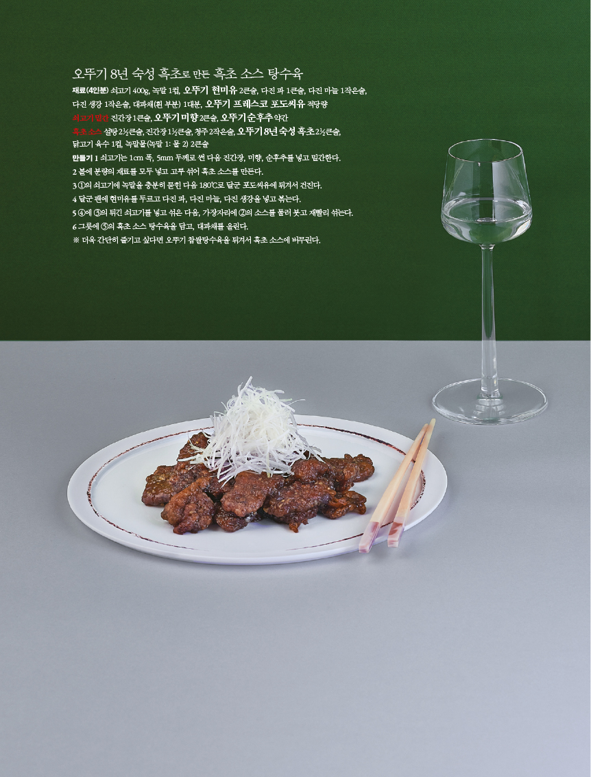 오뚜기8년숙성흑초로만든 흑초소스탕수육

재료(4인분) 쇠고기 400g, 녹말 1컵, 오뚜기 현미유 2큰술, 다진 파 1큰술, 다진 마늘 1작은술,

다진 생강 1작은술, 대파채(흰 부분) 1대분, 오뚜기 프레스코 포도씨유 적당량 쇠고기 밑간 진간장 1큰술, 오뚜기 미향 2큰술, 오뚜기 순후추 약간

흑초 소스 설탕 21?2큰술, 진간장 11?2큰술, 청주 2작은술, 오뚜기 8년 숙성 흑초 21?2큰술, 닭고기 육수 1컵, 녹말물(녹말 1: 물 2) 2큰술

만들기 1 쇠고기는 1cm 폭, 5mm 두께로 썬 다음 진간장, 미향, 순후추를 넣고 밑간한다. 2 볼에 분량의 재료를 모두 넣고 고루 섞어 흑초 소스를 만든다.

3 1의 쇠고기에 녹말을 충분히 묻힌 다음 180°C로 달군 포도씨유에 튀겨서 건진다.

4 달군 팬에 현미유를 두르고 다진 파, 다진 마늘, 다진 생강을 넣고 볶는다.

5 4에 3의 튀긴 쇠고기를 넣고 섞은 다음, 가장자리에 2의 소스를 둘러 붓고 재빨리 섞는다. 6 그릇에 5의 흑초 소스 탕수육을 담고, 대파채를 올린다.

※ 더욱 간단히 즐기고 싶다면 오뚜기 찹쌀탕수육을 튀겨서 흑초 소스에 버무린다.
