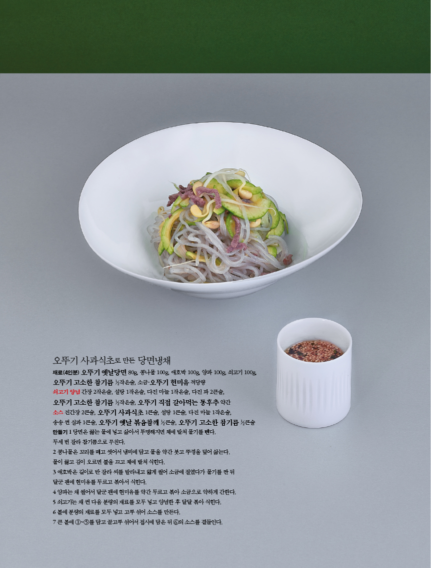 오뚜기 사과식초로 만든 당면냉채

재료(4인분) 오뚜기 옛날당면 80g, 콩나물 100g, 애호박 100g, 양파 100g, 쇠고기 100g,

오뚜기 고소한 참기름 1?2작은술, 소금·오뚜기 현미유 적당량

쇠고기 양념 간장 2작은술, 설탕 1작은술, 다진 마늘 1작은술, 다진 파 2큰술,

오뚜기 고소한 참기름 1?2작은술, 오뚜기 직접 갈아먹는 통후추 약간

소스 진간장 2큰술, 오뚜기 사과식초 1큰술, 설탕 1큰술, 다진 마늘 1작은술,

송송 썬 실파 1큰술, 오뚜기 옛날 볶음참깨 1?2큰술, 오뚜기 고소한 참기름 1?2큰술 만들기1당면은 끓는 물에 넣고 삶아서 투명해지면 체에 밭쳐 물기를 뺀다.

두세 번 잘라 참기름으로 무친다.

2 콩나물은 꼬리를 떼고 씻어서 냄비에 담고 물을 약간 붓고 뚜껑을 덮어 삶는다.