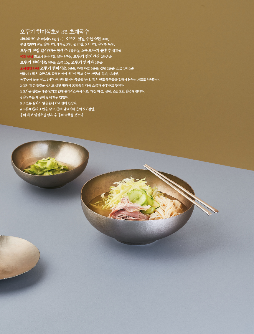 오뚜기 현미식초로 만든 초계국수
재료(4인분) 닭 1마리(500g 정도), 오뚜기 옛날 수연소면 200g,
수삼 잔뿌리 20g, 양파 1개, 대파잎 50g, 물 20컵, 오이 1개, 양상추 160g 오뚜기 직접 갈아먹는 동후추 1작은술, 소금·오뚜기 순후추 약간씩
국물 양념 닭고기 육수 6컵, 설탕 3큰술, 오뚜기 참치간장 2작은술,
오뚜기 현미식초 5큰술, 소금 10g, 오뚜기 연겨자 1큰술
오이절임 양념 오뚜기 현미식초 4큰술, 다진 마늘 1큰술, 설탕 2큰술, 소금 1작은술
만들기 1 닭은 소금으로 문질러 씻어 냄비에 담고 수삼 잔뿌리, 양파, 대파잎,
통후추와 물을 넣고 1시간 반가량 끓여서 국물을 낸다. 젖은 면포에 국물을 걸러서 분량의 재료로 양념한다.
2 1의 닭은 껍질을 벗기고 살만 발라서 굵게 찢은 다음 소금과 후추로 무친다.
3 오이는 껍질을 대충 벗기고 얇게 슬라이스해서 식초, 다진 마늘, 설탕, 소금으로 양념해 절인다.
4 양상추는 채 썰어 물에 헹궈 건진다.
5 소면은 삶아서 얼음물에 비벼 씻어 건진다.
6 그릇에 5의 소면을 담고, 2의 닭고기와 3의 오이절임,
4의 채썬 양상추를 얹은 후 1의 국물을 붓는다.
