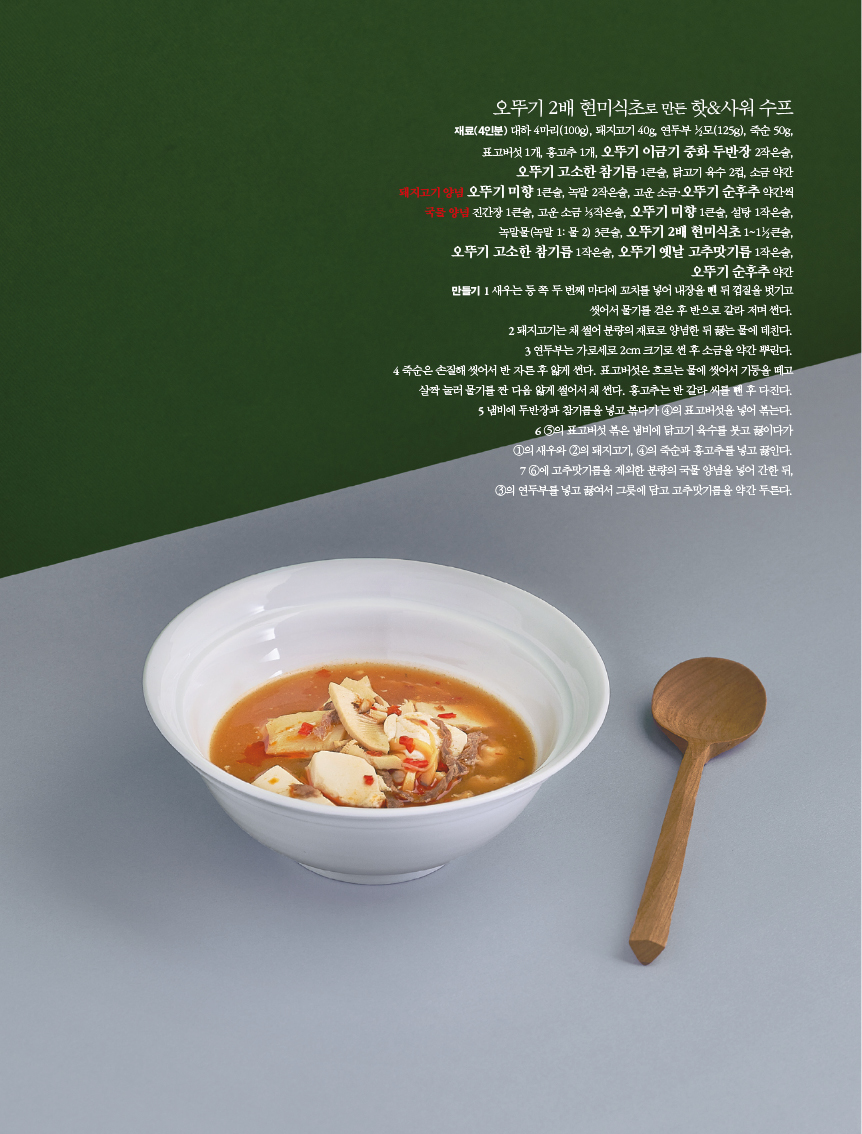 오뚜기 2배 현미식초로 만든 핫&사워 수프
재료(4인분) 대하 4마리(100g), 돼지고기 40g, 연두부 모(125g), 죽순 50g, 표고버섯 1개, 홍고추 1개, 오뚜기 이금기 중화 두반장 2작은술,
오뚜기 고소한 참기름 1큰술, 닭고기 육수 2컵, 소금 약간
지고기양을 오뚜기 미향 1큰술, 녹말 2작은술, 고운소금·오뚜기 순후추 약간씩 진간장 1큰술, 고운소금 작은술, 오뚜기 미향 1큰술, 설탕 1작은술,
녹말물녹말 1: 물 2) 3큰술, 오뚜기 2배 현미식초1~1큰술, 오뚜기 고소한 참기름 1작은술, 오뚜기 옛날 고추맛기름 1작은술, 오뚜기 순후추 약간
만들기 새우는 등쪽 두번째 마디에 꼬치를 넣어 내장을 뗀 뒤 껍질을 벗기고
씻어서 물기를 걷은 후 반으로 갈라 저며 썬다.
2 돼지고기는 채 썰어 분량의 재료로 양념한 뒤 끓는 물에 데친다. 3 연두부는 가로세로 2cm 크기로 썬 후 소금을 약간 뿌린다.
4 죽순은 손질해 씻어서 반 자른후 얇게 썬다. 표고버섯은 흐르는 물에 씻어서 기둥을 떼고 살짝 눌러 물기를 짠 다음 얇게 썰어서 채 썬다. 홍고추는 반갈라 씨를 뺀 후 다진다. 5 냄비에 두반장과 참기름을 넣고 볶다가 4의 표고버섯을 넣어 볶는다.
6 5의 표고버섯 볶은 냄비에 닭고기 육수를 붓고 끓이다가
1의 새우와 2의 돼지고기, 4의 죽순과 홍고추를 넣고 끓인다. 6에 고추맛기름을 제외한 분량의 국물 양념을 넣어 간한 뒤, 3의 연두부를 넣고 끓여서 그릇에 담고 고추맛기름을 약간 두른다.
