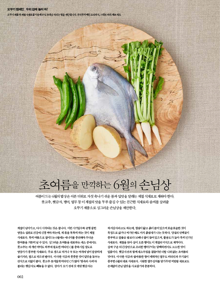오뚜기 캠페인_ 우리 집에 놀러 와!

오뚜기 제품과 제철 식재료를 이용해 손님 초대상 차리는 법을 제안합니다. 전식부터 메인 요리까지, 그대로 따라 해보세요.

초여름을 만끽하는 6월의 손님상

여름이드는6월의밥상은이른더위로자칫축나기쉬운몸과입맛을달래는제철식재료로채워야한다. 풋고추,햇감자,병어,열무등이계절의맛을두루즐길수있는친근한식재료와솜씨를살려줄 오뚜기 제품으로 싱그러운 손님상을 제안한다.

계절이 넘어가고, 다시 시작되는 것은 찰나다. 이런 시기일수록 균형 잡힌 영양소섭취로건강에신경써야하는데,제몫을톡톡히하는것이제철 식재료다. 특히 여름으로 접어드는 6월에는 에너지를 충전해야 무더운 한여름을 거뜬히 날 수 있다. 싱그러운 초여름을 대표하는 채소 중에서도 풋고추는 세 개만 먹어도 하루에 필요한 비타민 C를 충족시킬 정도로 영양가가 풍부한 식재료다. 주로 생으로 먹거나 국 또는 찌개에 넣어 깔끔하게 즐기지만, 찜으로 먹으면 별미다. 아삭한 식감과 풋풋한 맛이 입맛을 돋우는 전식으로 더없이 좋다. 풋고추 못지않게 비타민 C가 많아 ‘땅속의 사과’라 불리는 햇감자도 빼놓을 수 없다. 장마가 오기 전에 갓 캐낸 햇감자는

하지감자라고도 하는데, 껍질이 얇고 흙이 묻어 있으며 포슬포슬한 것이 특징으로삶거나찌기만해도마치흙냄새가나는듯하다.양질의단백질이 풍부하고 칼륨은 밥보다 16배나 많이 들어 있으며, 활용도가 높아 특히 인기인 식재료다. 제철을 맞아 살이 오른 병어도 이 계절의 미식으로 제격이다.

살짝 구운 뒤 간장만으로 조리한 병어구이는 담백하면서도 고소한 맛이 일품이다. 햇감자전과 함께 채소무침을 곁들이면 더할 나위 없는 초여름의 맛이다. 아삭한 식감과 쌉싸름한 향이 매력적인 열무도 비타민과 무기질이 풍부한 6월의 대표 식재료다. 시원한 열무김치를 담가두면 비빔밥 재료로도 손색없어 손님 입맛을 사로잡기에 충분하다.