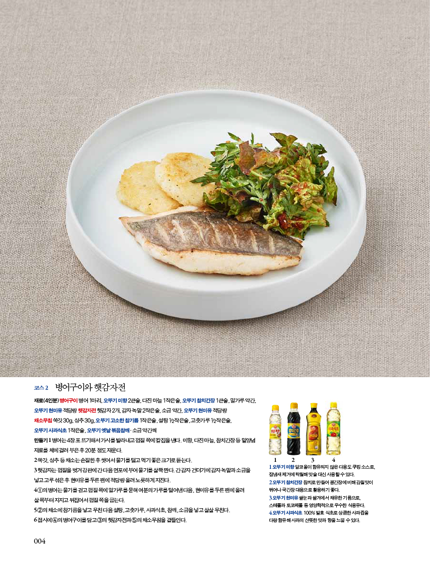코스 2 병어구이와 햇감자전

재료(4인분) 병어구이 병어 1마리, 오뚜기 미향 2큰술, 다진 마늘 1작은술, 오뚜기 참치간장 1큰술, 밀가루 약간, 오뚜기 현미유 적당량 햇감자전 햇감자 2개, 감자 녹말 2작은술, 소금 약간, 오뚜기 현미유 적당량

채소무침 쑥갓 30g, 상추 30g, 오뚜기 고소한 참기름 1작은술, 설탕 1/2작은술, 고춧가루 1/2작은술,

오뚜기 사과식초 1작은술, 오뚜기 옛날 볶음참깨·소금 약간씩

만들기 1 병어는 4장 포 뜨기해서 가시를 발라내고 껍질 쪽에 칼집을 낸다. 미향, 다진 마늘, 참치간장 등 밑양념 재료를 체에 걸러 부은 후 20분 정도 재운다.

2 쑥갓,상추등채소는손질한후씻어서물기를털고먹기좋은크기로뜯는다.

3 햇감자는 껍질을 벗겨 강판에 간 다음 면포에 부어 물기를 살짝 짠다. 간 감자 건더기에 감자 녹말과 소금을 넣고 고루 섞은 후 현미유를 두른 팬에 적당량 올려 노릇하게 지진다.

4 1의 병어는 물기를 걷고 껍질 쪽에 밀가루를 묻혀 여분의 가루를 털어낸 다음, 현미유를 두른 팬에 올려 살 쪽부터 지지고 뒤집어서 껍질 쪽을 굽는다.

5 2의채소에참기름을넣고무친다음설탕,고춧가루,사과식초,참깨,소금을넣고살살무친다.

6 접시에 4의 병어구이를 담고 3의 햇감자전과 5의 채소무침을 곁들인다.