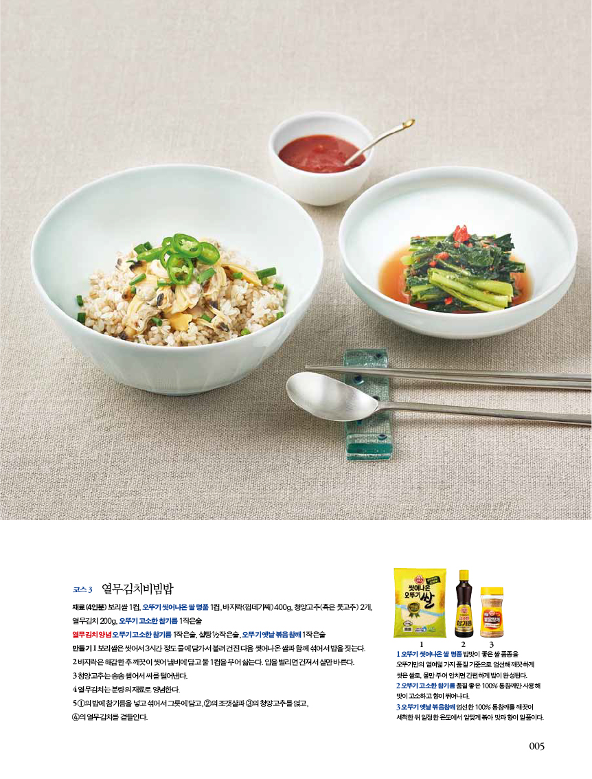 코스 3 열무김치비빔밥

재료(4인분) 보리쌀 1컵, 오뚜기 씻어나온 쌀 명품 1컵, 바지락(껍데기째) 400g, 청양고추(혹은 풋고추) 2개, 열무김치 200g, 오뚜기 고소한 참기름 1작은술

열무김치 양념 오뚜기 고소한 참기름 1작은술, 설탕1/2작은술, 오뚜기 옛날 볶음참깨 1작은술

만들기 1 보리쌀은 씻어서 3시간 정도 물에 담가서 불려 건진 다음 씻어나온 쌀과 함께 섞어서 밥을 짓는다.

2 바지락은 해감한 후 깨끗이 씻어 냄비에 담고 물 1컵을 부어 삶는다. 입을 벌리면 건져서 살만 바른다.

3 청양고추는 송송 썰어서 씨를 털어낸다.

4 열무김치는분량의재료로양념한다.

5 1의 밥에 참기름을 넣고 섞어서 그릇에 담고, 2의 조갯살과 3의 청양고추를 얹고, 4의 열무김치를 곁들인다.