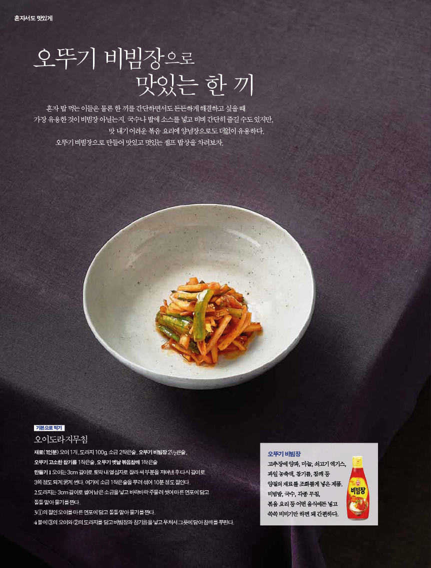 오뚜기 비빔장으로 맛있는 한 끼

혼자밥먹는이들은물론한끼를간단하면서도든든하게해결하고싶을때 가장유용한것이비빔장아닐는지.국수나밥에소스를넣고비벼간단히즐길수도있지만,

맛 내기 어려운 볶음 요리에 양념장으로도 더없이 유용하다. 오뚜기 비빔장으로 만들어 맛있고 멋있는 셀프 밥상을 차려보자.



기본으로 먹기

오이도라지무침

재료(1인분) 오이 1개, 도라지 100g, 소금 2작은술, 오뚜기 비빔장 21/2큰술,

오뚜기 고소한 참기름 1작은술, 오뚜기 옛날 볶음참깨 1작은술

만들기 1 오이는 3cm 길이로 토막 내 열십자로 잘라 씨 부분을 저며낸 후 다시 길이로

3쪽 정도 되게 굵게 썬다. 여기에 소금 1작은술을 뿌려 섞어 10분 정도 절인다.

2 도라지는3cm길이로썰어남은소금을넣고바락바락주물러씻어마른면포에담고

돌돌 말아 물기를 짠다.

3 1의절인오이를마른면포에담고돌돌말아물기를짠다.

4 볼에 3의 오이와 2의 도라지를 담고 비빔장과 참기름을 넣고 무쳐서 그릇에 담아 참깨를 뿌린다.