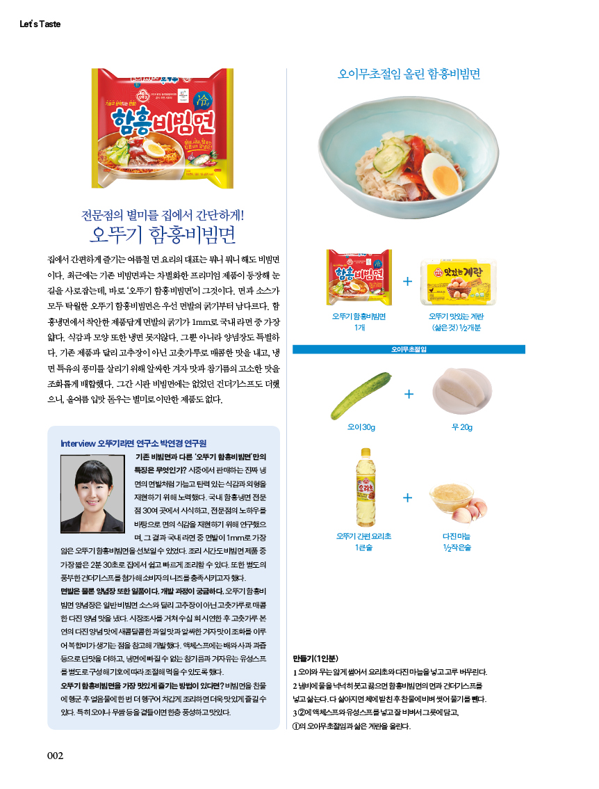 
 집에서간편하게즐기는여름철면요리의대표는뭐니뭐니해도비빔면 이다. 최근에는 기존 비빔면과는 차별화한 프리미엄 제품이 등장해 눈 길을 사로잡는데, 바로 ‘오뚜기 함흥비빔면’이 그것이다. 면과 소스가 모두 탁월한 오뚜기 함흥비빔면은 우선 면발의 굵기부터 남다르다. 함 흥냉면에서 착안한 제품답게 면발의 굵기가 1mm로 국내 라면 중 가장 얇다. 식감과 모양 또한 냉면 못지않다. 그뿐 아니라 양념장도 특별하 다.기존제품과달리고추장이아닌고춧가루로매콤한맛을내고,냉 면특유의풍미를살리기위해알싸한겨자맛과참기름의고소한맛을 조화롭게 배합했다. 그간 시판 비빔면에는 없었던 건더기스프도 더했 으니, 올여름 입맛 돋우는 별미로 이만한 제품도 없다.

Interview 오뚜기라면 연구소 박연경연구원
기존 비빔면과 다른 '오뚜기 함흥비빔면'만의 특징은 무엇인가? 시중에서 판매하는 진짜 냉 면의 면발처럼 가늘고 탄력있는 식감과 외형을 재현하기 위해 노력했다. 국내 함흥냉면 전문 점 30여 곳에서 시식하고, 전문점의 노하우를 바탕으로 면의 식감을 재현하기 위해 연구했으 며, 그 결과 국내 라면 중 면발이 1mm로 가장
얇은 오뚜기 함흥비빔면을 선보일수 있었다. 조리시간도비빔면제품 중 가장짧은 2분 30초로 집에서 쉽고 빠르게 조리할 수 있다. 또한 별도의 풍부한 건더기스프를 첨가해 소비자의 니즈를 충족시키고자 했다. 면발은 물론 양념장 또한 일품이다. 개발과정이 궁금하다. 오뚜기 함흥비 빔면 양념장은 일반비빔면 소스와 달리 고추장이 아닌고춧가루로매콤 한다진 양념 맛을 냈다. 시장조사를 거쳐 수십회시연한 후 고춧가루본 연의 다진 양념맛에 새콤달콤한 과일맛과 알싸한 겨자맛이 조화를 이루 어복합미가 생기는점을 참고해 개발했다. 액체스프에는 배와 사과과즙 등으로 단맛을 더하고, 냉면에 빠질수 없는 참기름과 자유는 유성스프 별도로 구성해기호에따라 조절해먹을수있도록했다.
오뚜기 함흥비빔면을 가장 맛있게 즐기는 방법이 있다면? 비빔면을 찬물 에 헹군 후 얼음물에 한번 더 헹구어 차갑게 조리하면 더욱 맛있게 즐길수 있다. 특히 오이나 무쌈등을 곁들이면 한층 풍성하고맛있다.

오이무초절임 올린 함흥비빔면
만들기(1인분)
오이와 무는얇게 썰어서 요리초와다진마늘을 넣고 고루 버무린다. 2냄비에 물을넉넉히 붓고 끓으면함흥비빔면의 면과 건더기스프 넣고 삶는다.다삶아지면 체에 받친 후 찬물에비벼 씻어 물기를 뺀다. 32에 액체스프와 유성스프를 넣고잘비벼서 그릇에 담고
오아무초절임과 삶은계란을 올린다.

