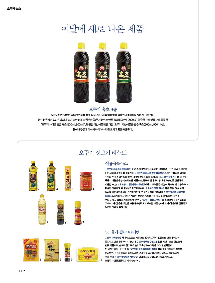 오뚜기 뉴스

이달에 새로 나온 제품

오뚜기 흑초 3종
오뚜기에서 엄선한 국내산 현미를정동방식으로 6개월이상발효숙성한 흑초3종을 새롭게 선보였다.
현미 함유량이 일반식초보다 높아 영양성분도풍부한 오뚜기 현미로 만든 흑초(500ml, 900ml)', 상큼한 사과맛을 더해 향긋한 '오뚜기 사과를 담은흑초(500ml,900ml), 달콤한파인애플맛을더한 '오뚜기 파인애플을담은흑초(500ml, 900ml)'로 물이나 우유에 희석해 마시거나 각종 요리에 활용하면 좋다.

오뚜기 장보기 리스트
식용유&소스
1오뚜기프레스코 포도씨유 100% 스페인산포도씨로만든 담백하고 신선한 고급 식용유로 어떤 요리에나 두루 잘 어울린다. 2 오뚜기 프레스코 압착올리브유 스페인산 올리브 열매를 수확한 후 정동방식으로 압착,여과해 만든 최상급 올리브유다. 3오뚜기자갓갠겨자 특유의 매운맛과 향이 조화로운 제품으로튜브에 담아요리할때 원하는 만큼간편하게 사용할수있다. 4 오뚜기 이금기 중화두반장 대두와 고추를 잘게 썰어 톡쏘는맛이 향긋하다. 매콤한 맛을 더할 때 양념으로도 제격이다. 5 오뚜기간편요리초 피클, 무침, 냉국등의 요리를 다른 조미료 없이 간편하게 만들수 있는 기특한 제품이다. 6 오뚜기 정통오리엔탈 드레싱 표고버섯의 감칠맛과 레몬의 상큼함흑초를 사용해 깊은 오리엔탈의 풍미를
느낄수 있는 정동오리엔탈드레싱이다. 7오뚜기 옛날고추맛기름 신선한 대두유와 엄선한 고추씨기름 및 추출 오일을 사용해 위생적으로 제조한 고급 향미유로 음식에 매콤달콤하고 얼큰한 맛을 잘 살려준다.

맛내기 필수 아이템
1오뚜기 옛날당면 국내대표 당연 제품으로 100% 고구마 전분으로 만들어 식감이 쫄깃하고 면발이 잘 퍼지지 않는다. 2 오뚜기 옛날수연소면 전동 제면기술로 정성스레 만든제품으로 손으로 한가락씩 늘리고 숙성하는 과정을 여러 번 반복한다.
면 굵기는 0.8~1mm이다. 3오뚜기 직접 갈아먹는 통후추직접 갈아 사용하는후추로 편리하며 신선함이 살아있어 요리의 맛과 향을 끌어올려준다. 샐러드, 육류요리에 주로 쓴다. 4오뚜기 맛있는 계란 어떤 요리에도 잘 어울리는 1등급계란으로 노른자가탱글탱글하고 색이 선명하다.