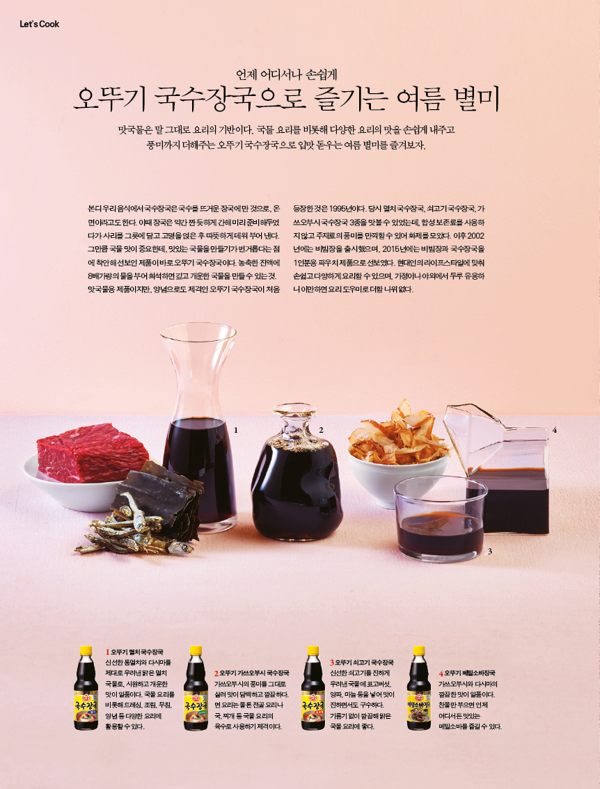 언제 어디서나 손쉽게

오뚜기 국수장국으로 즐기는 여름 별미

맛국물은 말 그대로 요리의 기반이다. 국물 요리를 비롯해 다양한 요리의 맛을 손쉽게 내주고 풍미까지 더해주는 오뚜기 국수장국으로 입맛 돋우는 여름 별미를 즐겨보자.

본디 우리 음식에서 국수장국은 국수를 뜨거운 장국에 만 것으로, 온 면이라고도 한다. 이때 장국은 약간 짠 듯하게 간해 미리 준비해두었 다가 사리를 그릇에 담고 고명을 얹은 후 따뜻하게 데워 부어 낸다. 그만큼 국물 맛이 중요한데, 맛있는 국물을 만들기가 번거롭다는 점 에 착안해 선보인 제품이 바로 오뚜기 국수장국이다. 농축한 진액에 8배가량의 물을 부어 희석하면 깊고 개운한 국물을 만들 수 있는 것. 맛국물용 제품이지만, 양념으로도 제격인 오뚜기 국수장국이 처음

등장한 것은 1995년이다. 당시 멸치 국수장국, 쇠고기 국수장국, 가 쓰오부시 국수장국 3종을 맛볼 수 있었는데, 합성 보존료를 사용하 지 않고 주재료의 풍미를 만끽할 수 있어 화제를 모았다. 이후 2002 년에는 비빔장을 출시했으며, 2015년에는 비빔장과 국수장국을 1인분용 파우치 제품으로 선보였다. 현대인의 라이프스타일에 맞춰 손쉽고 다양하게 요리할 수 있으며, 가정이나 야외에서 두루 유용하 니이만하면요리도우미로더할나위없다. 

