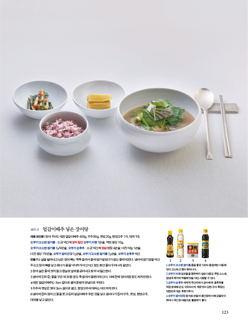 코스 3 얼갈이배추 넣은 장어탕 

재료(4인분) 장어 1마리, 데친 얼갈이배추 400g, 부추 80g, 깻잎 20g, 청양고추 1개, 대파 1대,?오뚜기 고소한 참기름·소금 약간씩 장어 밑간 오뚜기 미향 1큰술, 저민 생강 10g,?오뚜기 고소한 참기름 1/4작은술, 오뚜기 순후추·소금 약간씩 양념 된장 4큰술, 다진 마늘 1큰술,?다진 생강 1작은술, 오뚜기 참치간장 1/2큰술, 오뚜기 고소한 참기름 1/2큰술, 오뚜기 순후추 약간?만들기 1 살을 발라내고 남은 장어 뼈는 뚝뚝 잘라서 물에 담가놓았다가 끓는 물에 데친다. 냄비에 참기름을 약간 두르고 장어 뼈를 넣고 볶다가 물을 넉넉히 부어 2시간 정도 뽀얀 물이 우러나게 끓인다. 

2 장어살은물에씻지말고칼날로앞뒤를긁어내고토막내밑간한다.?3 냄비에 1과 2, 물을 부은 뒤 30분 정도 푹 끓여서 블렌더에 간다. 이때 전체 양이 6컵 정도 되게 만든다. 4 데친 얼갈이배추는 3cm 길이로 썰어 분량의 양념으로 무친다.?5 부추와 깻잎은 씻어 3cm 길이로 썰고, 청양고추와 대파는 어슷하게 썬다.?6 냄비에 3의 장어 간 물을 붓고 4의 얼갈이배추 무친 것을 넣고 끓이다가 5의 부추, 깻잎, 청양고추, 대파를 넣고 끓인다. 