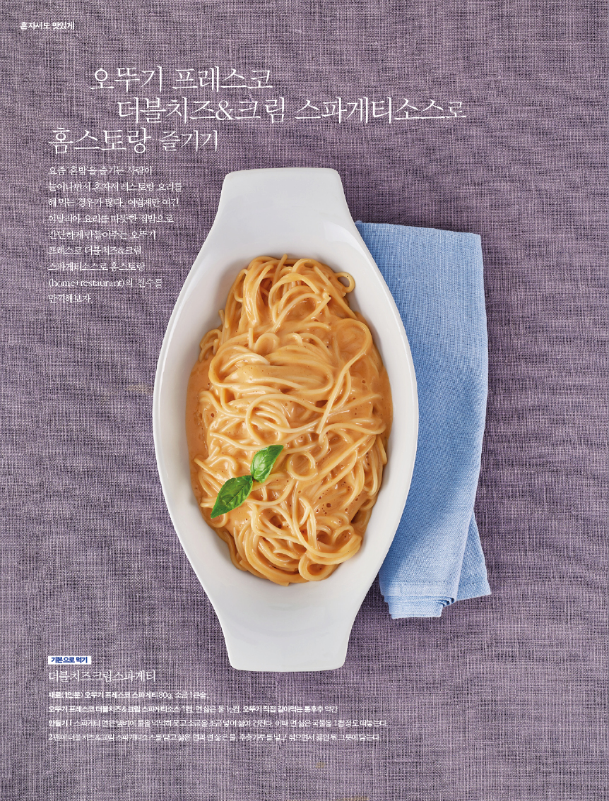 오뚜기 프레스코 더블치즈&크림 스파게티소스로 홈스토랑 즐기기
요즘 혼밥을 즐기는 사람이 늘어나면서 혼자서 레스토랑 요리를 해 먹는 경우가 많다. 어렵게만 여긴 이탈리아 요리를 따듯한 집밥으로 간단하게 만들어주는 오뚜기 프레스코 더블 치즈&크림 스파게티소스로 홈스토랑의 진수를 만끽해보자





기본으로 먹기 

더블치즈크림스파게티 

재료(1인분) 오뚜기 프레스코 스파게티 80g, 소금 1큰술,?오뚜기 프레스코 더블치즈&크림 스파게티소스 1컵, 면 삶은 물 1/2컵, 오뚜기 직접 갈아먹는 통후추 약간?만들기 1 스파게티 면은 냄비에 물을 넉넉히 붓고 소금을 조금 넣어 삶아 건진다. 이때 면 삶은 국물을 1컵 정도 떠놓는다. 2 팬에더블치즈&크림스파게티소스를담고삶은면과면삶은물,후춧가루를넣고섞으면서끓인뒤그릇에담는다. 