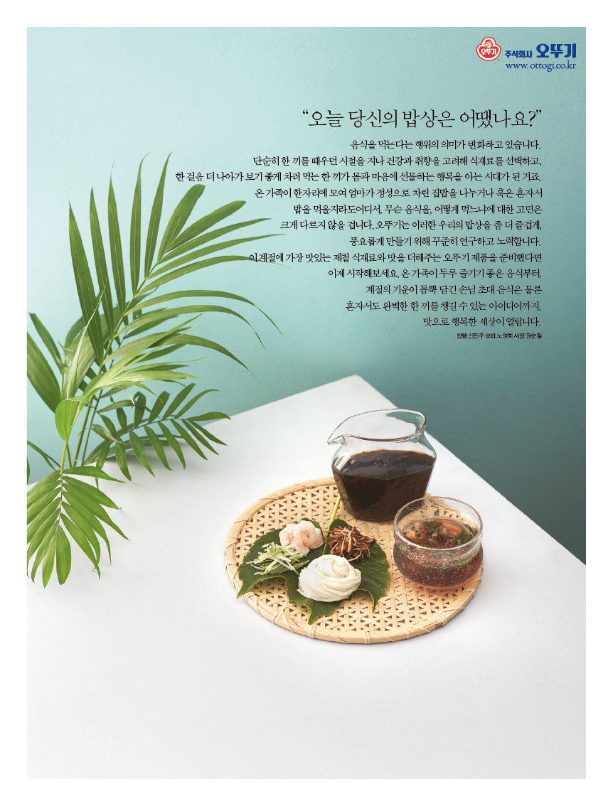 “오늘 당신의 밥상은 어땠나요?” 

음식을 먹는다는 행위의 의미가 변화하고 있습니다.?단순히 한 끼를 때우던 시절을 지나 건강과 취향을 고려해 식재료를 선택하고, 한걸음더나아가보기좋게차려먹는한끼가몸과마음에선물하는행복을아는시대가된거죠. 온 가족이 한자리에 모여 엄마가 정성으로 차린 집밥을 나누거나 혹은 혼자서 밥을 먹을지라도 어디서, 무슨 음식을, 어떻게 먹느냐에 대한 고민은 크게 다르지 않을 겁니다.?오뚜기는 이러한 우리의 밥상을 좀 더 즐겁게, 풍요롭게 만들기 위해 꾸준히 연구하고 노력합니다. 이 계절에 가장 맛있는 제철 식재료와 맛을 더해주는 오뚜기 제품을 준비했다면 이제 시작해보세요. 온가족이두루즐기기좋은음식부터,계절의기운이듬뿍담긴 손님초대음식은물론혼자서도완벽한한끼를챙길수있는아이디어까지. 

맛으로 행복한 세상이 열립니다. 

진행 신민주 요리 노영희 사진 권순철 