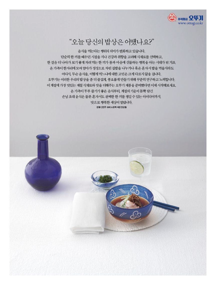 “오늘 당신의 밥상은 어땠나요?” 

음식을 먹는다는 행위의 의미가 변화하고 있습니다.?단순히 한 끼를 때우던 시절을 지나 건강과 취향을 고려해 식재료를 선택하고, 한걸음더나아가보기좋게차려먹는한끼가몸과마음에선물하는행복을아는시대가된거죠. 온 가족이 한자리에 모여 엄마가 정성으로 차린 집밥을 나누거나 혹은 혼자서 밥을 먹을지라도 어디서, 무슨 음식을, 어떻게 먹느냐에 대한 고민은 크게 다르지 않을 겁니다.?오뚜기는 이러한 우리의 밥상을 좀 더 즐겁게, 풍요롭게 만들기 위해 꾸준히 연구하고 노력합니다. 이 계절에 가장 맛있는 제철 식재료와 맛을 더해주는 오뚜기 제품을 준비했다면 이제 시작해보세요. 온가족이두루즐기기좋은음식부터,계절의기운이듬뿍담긴 손님초대음식은물론혼자서도완벽한한끼를챙길수있는아이디어까지. 

맛으로 행복한 세상이 열립니다. 

진행 신민주 요리 노영희 사진 권순철 
