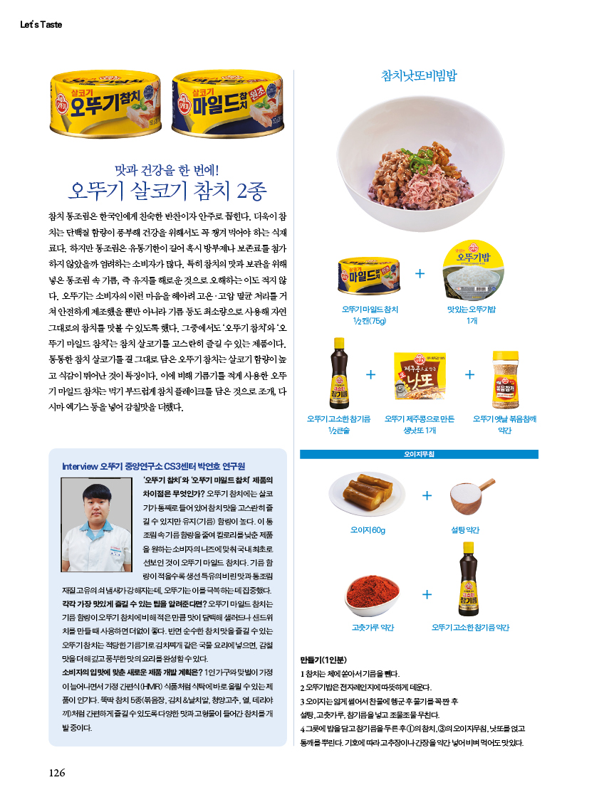 맛과 건강을 한 번에!
오뚜기 살코기 참치 2종
참치 통조림은 한국인에게 친숙한 반찬이자 안주로 꼽힌다. 더욱이 참 치는 단백질 함량이 풍부해 건강을 위해서도 꼭 챙겨 먹어야 하는 식재 료다. 하지만 통조림은 유통기한이 길어 혹시 방부제나 보존료를 첨가 하지 않았을까 염려하는 소비자가 많다. 특히 참치의 맛과 보관을 위해 넣은 통조림 속 기름, 즉 유지를 해로운 것으로 오해하는 이도 적지 않 다. 오뚜기는 소비자의 이런 마음을 헤아려 고온·고압 멸균 처리를 거 쳐 안전하게 제조했을뿐만아니라 기름 등도 최소량으로 사용해 자연 그대로의 참치를 맛볼 수 있도록 했다. 그중에서도 '오뚜기참치'와 '오 뚜기 마일드참치는 참치 살코기를 고스란히 즐길 수 있는 제품이다. 통통한 참치 살코기를 걸 그대로 담은 오뚜기참치는 살코기 함량이 높 고식감이 뛰어난 것이 특징이다. 이에 비해 기름기를 적게 사용한 오뚜 기마일드참치는 먹기 부드럽게 참치 플레이크를 담은 것으로 조개, 다 시마 엑기스등을 넣어 감칠맛을 더했다.

Interview 오뚜기 중앙연구소 CS3센터 박언호 연구원
'오뚜기참치'와 '오뚜기 마일드참치 제품의 차이점은 무엇인가? 오뚜기참치에는 살코 기가째로 들어있어 참치맛을 고스란히즐 길수 있지만 유지(기름) 함량이 높다. 이동 조림속기름함량을 줄여 칼로리를 낮춘 제품 을 원하는 소비자의 니즈에 맞춰 국내최초로 선보인 것이 오뚜기 마일드참치다. 기름 함 량이 적을수록 생선 특유의 비린맛과통조림
재질 고유의쇠냄새가강해지는데, 오뚜기는 이를 극복하는데 집중했다. 각각 가장 맛있게 즐길 수 있는 팁을 알려준다면? 오뚜기 마일드참치는 기름 함량이 오뚜기참치에비해 적은만큼 맛이 담백해 샐러드나 샌드위 치를 만들때 사용하면 더없이 좋다. 반면 순수한 참치맛을 즐길수있는 오뚜기참치는 적당한 기름기김치찌개 같은 국물요리에 넣으면, 감칠 맛을 더해깊고 풍부한 맛의 요리를 완성할수있다.
소비자의 입맛에 맞춘 새로운 제품 개발 계획은? 1인가구와 맞벌이 가정 이 늘어나면서 가정간편식(HMR) 식품처럼 식탁에 바로 올릴수있는제 품이 인기다. 뚝딱참치 5종(볶음장, 김치&날치알, 청양고추, 열, 데리야 끼)처럼 간편하게 즐길수있도록 다양한 맛과 고형물이 들어간 참치를 개 발중이다.
만들기(1인분)
1참치는 체에쏟아서기름을 뺀다.
2 오뚜기밥은 전자레인지에따뜻하게 데운다.
3 오이지는얇게 썰어서 찬물에 헹군후 물기를 꼭짠 후 설탕,고춧가루, 참기름을 넣고 조물조물 무친다.
4그릇에 밥을 담고 참기름을 두른후 1의참치, 3의 오이지무침, 낫또를 얹고 통깨를뿌린다. 기호에 따라 고추장이나 간장을 약간 넣어 비벼먹어도 맛있다.
