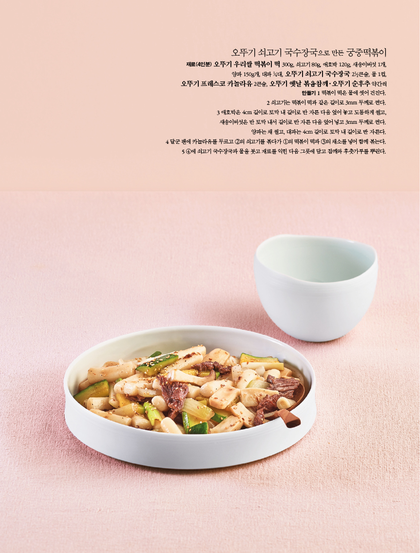 오뚜기 쇠고기 국수장국으로 만든 궁중떡볶이 

재료(4인분) 오뚜기 우리쌀 떡볶이 떡 300g, 쇠고기 80g, 애호박 120g, 새송이버섯 1개, 양파 150g개, 대파 1?4대, 오뚜기 쇠고기 국수장국 21?2큰술, 물 1컵, 오뚜기 프레스코 카놀라유 2큰술, 오뚜기 옛날 볶음참깨·오뚜기 순후추 약간씩 만들기 1 떡볶이 떡은 물에 씻어 건진다. 2 쇠고기는 떡볶이 떡과 같은 길이로 3mm 두께로 썬다. 3 애호박은 4cm 길이로 토막 내 길이로 반 자른 다음 엎어 놓고 도톰하게 썰고, 새송이버섯은 반 토막 내서 길이로 반 자른 다음 엎어 넣고 3mm 두께로 썬다. 양파는 채 썰고, 대파는 4cm 길이로 토막 내 길이로 반 자른다. 4 달군 팬에 카놀라유를 두르고 2의 쇠고기를 볶다가 1의 떡볶이 떡과 3의 채소를 넣어 함께 볶는다. 5 4에 쇠고기 국수장국과 물을 붓고 재료를 익힌 다음 그릇에 담고 참깨와 후춧가루를 뿌린다. 