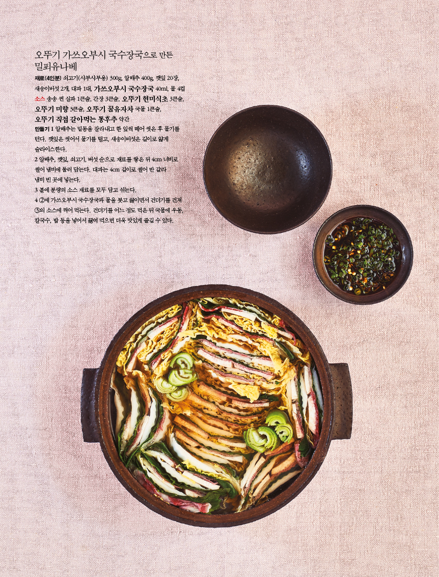 오뚜기 가쓰오부시 국수장국으로 만든 밀푀유나베

?재료(4인분) 쇠고기(샤부샤부용) 300g, 알배추 400g, 깻잎 20장, 새송이버섯 2개, 대파 1대, 가쓰오부시 국수장국 40ml, 물 4컵 소스 송송 썬 실파 1큰술, 간장 3큰술, 오뚜기 현미식초 3큰술, 오뚜기 미향 3큰술, 오뚜기 꿀유자차 국물 1큰술, 

오뚜기 직접 갈아먹는 통후추 약간?만들기 1 알배추는 밑동을 잘라내고 한 잎씩 떼어 씻은 후 물기를 턴다. 깻잎은 씻어서 물기를 털고, 새송이버섯은 길이로 얇게 슬라이스한다.?2 알배추, 깻잎, 쇠고기, 버섯 순으로 재료를 쌓은 뒤 4cm 너비로 썰어 냄비에 둘러 담는다. 대파는 4cm 길이로 썰어 반 갈라?냄비 빈 곳에 넣는다.?3 볼에 분량의 소스 재료를 모두 담고 섞는다.?4 2에 가쓰오부시 국수장국과 물을 붓고 끓이면서 건더기를 건져 3의 소스에 찍어 먹는다. 건더기를 어느 정도 먹은 뒤 국물에 우동, 칼국수, 밥 등을 넣어서 끓여 먹으면 더욱 맛있게 즐길 수 있다. 
