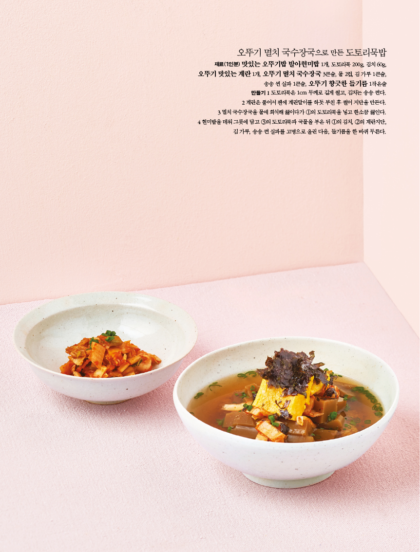 오뚜기 멸치 국수장국으로 만든 도토리묵밥 

재료(1인분) 맛있는 오뚜기밥 발아현미밥 1개, 도토리묵 200g, 김치 60g, 

오뚜기 맛있는 계란 1개, 오뚜기 멸치 국수장국 3큰술, 물 2컵, 김 가루 1큰술, 송송 썬 실파 1큰술, 오뚜기 향긋한 들기름 1작은술 만들기 1 도토리묵은 1cm 두께로 길게 썰고, 김치는 송송 썬다. 2 계란은 풀어서 팬에 계란말이를 하듯 부친 후 썰어 지단을 만든다. 3 멸치 국수장국을 물에 희석해 끓이다가 1의 도토리묵을 넣고 한소끔 끓인다. 4 현미밥을 데워 그릇에 담고 3의 도토리묵과 국물을 부은 뒤 1의 김치, 2의 계란지단, 김 가루, 송송 썬 실파를 고명으로 올린 다음, 들기름을 한 바퀴 두른다. 