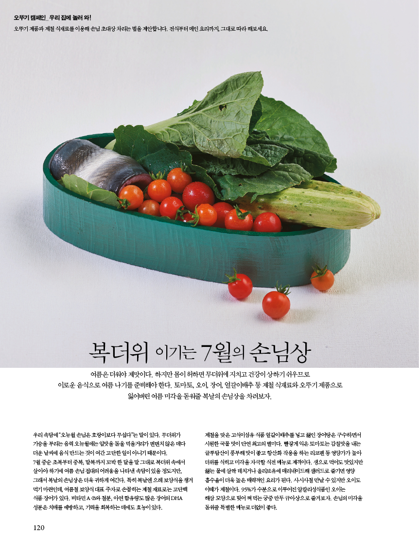 
복더위 이기는 7월의 손님상 

여름은 더워야 제맛이다. 하지만 몸이 허하면 무더위에 지치고 건강이 상하기 쉬우므로?이로운 음식으로 여름 나기를 준비해야 한다. 토마토, 오이, 장어, 얼갈이배추 등 제철 식재료와 오뚜기 제품으로 잃어버린 여름 미각을 돋워줄 복날의 손님상을 차려보자. 

우리 속담에 “오뉴월 손님은 호랑이보다 무섭다”는 말이 있다. 무더위가 기승을부리는음력오뉴월에는입맛을돋울먹을거리가변변치않은데다 더운날씨에음식만드는것이여간고단한일이아니기때문이다. 7월중순초복부터중복,말복까지꼬박한달을말그대로복더위속에서 살아야 하기에 여름 손님 접대의 어려움을 나타낸 속담이 있을 정도지만, 그래서복날의손님상은더욱귀하게여긴다.특히복날엔으레보양식을챙겨 먹기 마련인데, 여름철 보양식 대표 주자로 손꼽히는 제철 재료로는 고단백 식품장어가있다.비타민A·B와철분,아연함유량도많은장어의DHA 성분은 치매를 예방하고, 기력을 회복하는 데에도 효능이 있다. 

제철을 맞은 고식이섬유 식품 얼갈이배추를 넣고 끓인 장어탕은 구수하면서 시원한국물맛이단연최고의별미다.빨갛게익은토마토는감칠맛을내는 글루탐산이풍부해맛이좋고항산화작용을하는리코펜등영양가가높아 더위를식히고미각을자극할식전메뉴로제격이다.생으로먹어도맛있지만 끓는 물에 살짝 데치거나 올리브유에 매리네이드해 샐러드로 즐기면 영양 흡수율이더욱높은매력적인요리가된다.사시사철만날수있지만오이도 이때가 제철이다. 95%가 수분으로 이루어진 알칼리성식품인 오이는 해삼모양으로빚어쪄먹는궁중만두규아상으로즐겨보자.손님의미각을 돋워줄 특별한 메뉴로 더없이 좋다. 