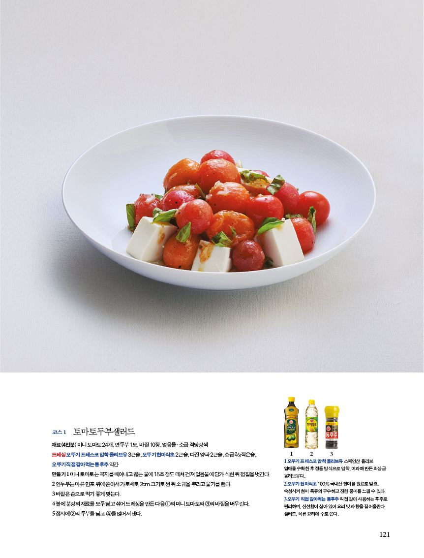 코스 1 토마토두부샐러드 

재료(4인분) 미니 토마토 24개, 연두부 1모, 바질 10장, 얼음물·소금 적당량씩?드레싱 오뚜기 프레스코 압착 올리브유 3큰술, 오뚜기 현미식초 2큰술, 다진 양파 2큰술, 소금 2/3작은술, 오뚜기 직접 갈아먹는 통후추 약간?만들기 1 미니 토마토는 꼭지를 떼어내고 끓는 물에 15초 정도 데쳐 건져 얼음물에 담가 식힌 뒤 껍질을 벗긴다. 2 연두부는 마른 면포 위에 쏟아서 가로세로 2cm 크기로 썬 뒤 소금을 뿌리고 물기를 뺀다.?3 바질은 손으로 먹기 좋게 찢는다.?4 볼에 분량의 재료를 모두 담고 섞어 드레싱을 만든 다음 1의 미니 토마토와 3의 바질을 버무린다. 5접시에2의두부를담고 4를얹어서낸다. 