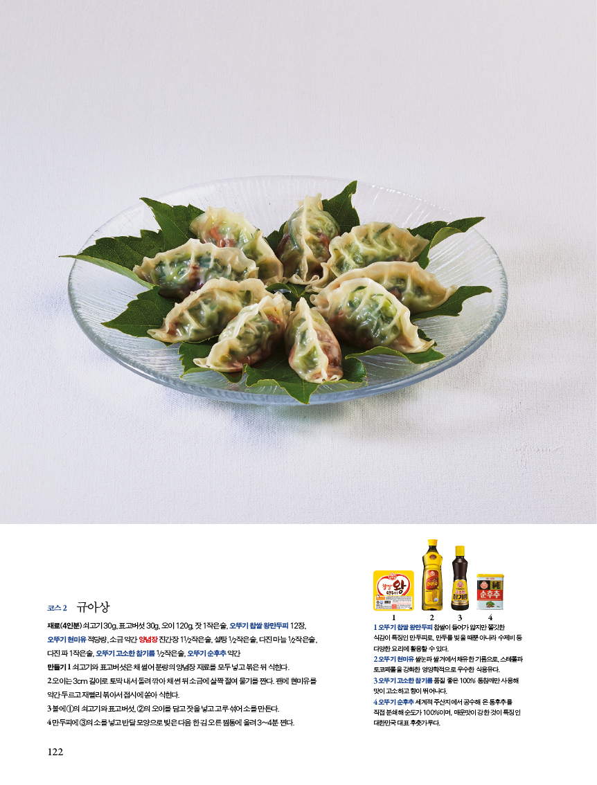 코스2 규아상 

재료(4인분)쇠고기30g,표고버섯30g,오이120g,잣1작은술,오뚜기찹쌀왕만두피12장, 

오뚜기 현미유 적당량, 소금 약간 양념장 진간장 11/2작은술, 설탕 1/2작은술, 다진 마늘 1/2작은술, 다진 파 1작은술, 오뚜기 고소한 참기름 1/2작은술, 오뚜기 순후추 약간?만들기 1 쇠고기와 표고버섯은 채 썰어 분량의 양념장 재료를 모두 넣고 볶은 뒤 식힌다.?2 오이는 3cm 길이로 토막 내서 돌려 깎아 채 썬 뒤 소금에 살짝 절여 물기를 짠다. 팬에 현미유를 약간 두르고 재빨리 볶아서 접시에 쏟아 식힌다. 

3 볼에1의쇠고기와표고버섯,2의오이를담고잣을넣고고루섞어소를만든다.?4 만두피에 3의 소를 넣고 반달 모양으로 빚은 다음 한 김 오른 찜통에 올려 3~4분 찐다. 