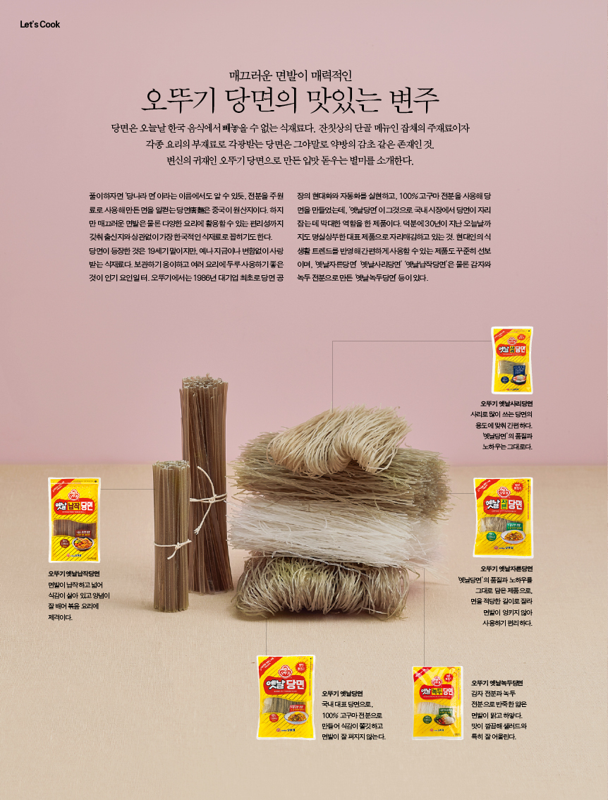 변주매끄러운 면발이 매력적인

오뚜기 당면의 맛있는 변주

당면은 오늘날 한국 음식에서 빼놓을 수 없는 식재료다. 잔칫상의 단골 메뉴인 잡채의 주재료이자 각종 요리의 부재료로 각광받는 당면은 그야말로 약방의 감초 같은 존재인 것.변신의 귀재인 오뚜기 당면으로 만든 입맛 돋우는 별미를 소개한다.풀이하자면 ‘당나라 면’이라는 이름에서도 알 수 있듯, 전분을 주원료로 사용해 만든 면을 일컫는 당면唐麵은 중국이 원산지이다. 하지만 매끄러운 면발은 물론 다양한 요리에 활용할 수 있는 편리성까지 갖춰 출신지와 상관없이 가장 한국적인 식재료로 꼽히기도 한다. 당면이 등장한 것은 19세기 말이지만, 예나 지금이나 변함없이 사랑받는 식재료다. 보관하기 용이하고 여러 요리에 두루 사용하기 좋은 것이 인기 요인일 터. 오뚜기에서는 1986년 대기업 최초로 당면 공장의 현대화와 자동화를 실현하고, 100% 고구마 전분을 사용해 당면을 만들었는데, ‘옛날당면’이 그것으로 국내 시장에서 당면이 자리 잡는 데 막대한 역할을 한 제품이다. 덕분에 30년이 지난 오늘날까지도 명실상부한 대표 제품으로 자리매김하고 있는 것. 현대인의 식생활 트렌드를 반영해 간편하게 사용할 수 있는 제품도 꾸준히 선보이며, ‘옛날자른당면’ ‘옛날사리당면’ ‘옛날납작당면’은 물론 감자와 녹두 전분으로 만든 ‘옛날녹두당면’ 등이 있다.