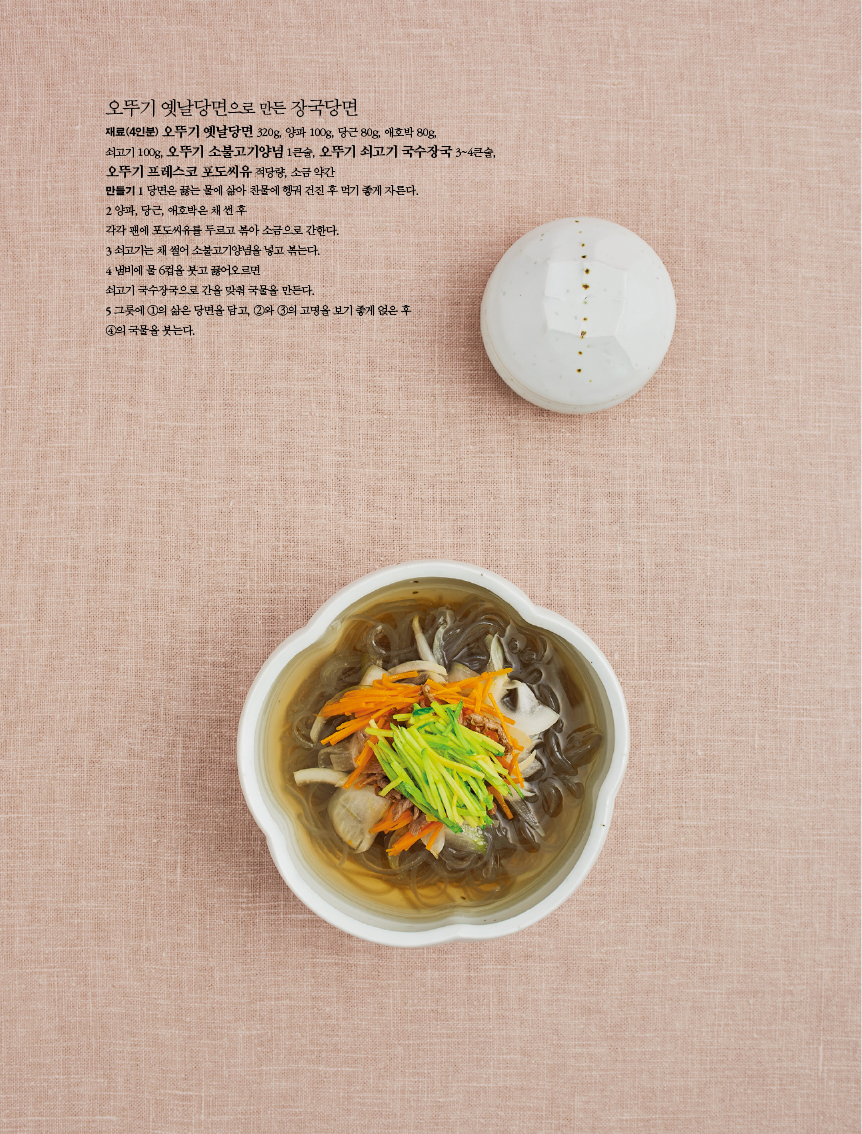 오뚜기 옛날당면으로 만든 장국당면

재료(4인분) 오뚜기 옛날당면 320g, 양파 100g, 당근 80g, 애호박 80g,쇠고기 100g, 오뚜기 소불고기양념 1큰술, 오뚜기 쇠고기 국수장국 3~4큰술,오뚜기 프레스코 포도씨유 적당량, 소금 약간
만들기
1 당면은 끓는 물에 삶아 찬물에 헹궈 건진 후 먹기 좋게 자른다.
2 양파, 당근, 애호박은 채 썬 후 각각 팬에 포도씨유를 두르고 볶아 소금으로 간한다.
3 쇠고기는 채 썰어 소불고기양념을 넣고 볶는다.
4 냄비에 물 6컵을 붓고 끓어오르면 쇠고기 국수장국으로 간을 맞춰 국물을 만든다.
5 그릇에 ①의 삶은 당면을 담고, ②와 ③의 고명을 보기 좋게 얹은 후 ④의 국물을 붓는다.