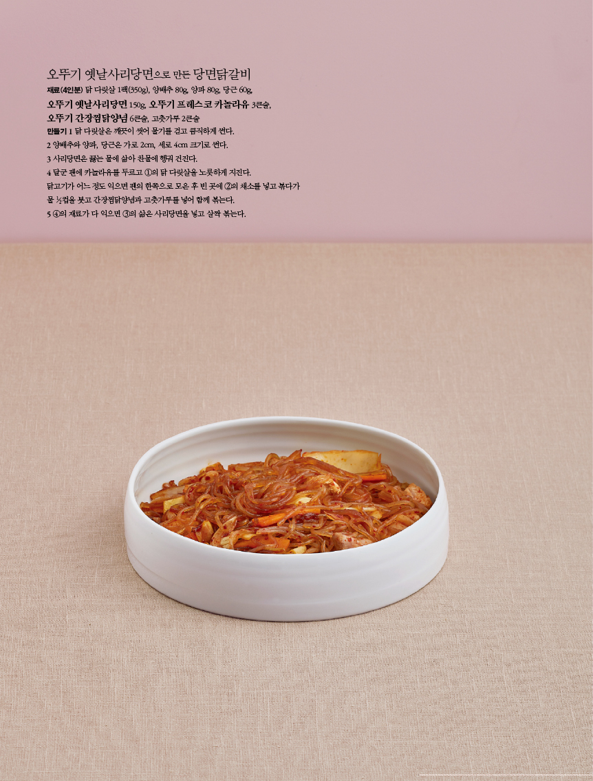 오뚜기 옛날사리당면으로 만든 당면닭갈비
재료(4인분) 닭 다릿살 1팩(350g), 양배추 80g, 양파 80g, 당근 60g, 오뚜기 옛날사리당면 150g, 오뚜기 프레스코 카놀라유 3큰술, 오뚜기 간장찜닭양념 6큰술, 고춧가루 2큰술 만들기 1 닭 다릿살은 깨끗이 씻어 물기를 걷고 큼직하게 썬다.2 양배추와 양파, 당근은 가로 2cm, 세로 4cm 크기로 썬다.3 사리당면은 끓는 물에 삶아 찬물에 헹궈 건진다. 4 달군 팬에 카놀라유를 두르고 ①의 닭 다릿살을 노릇하게 지진다. 닭고기가 어느 정도 익으면 팬의 한쪽으로 모은 후 빈 곳에 ②의 채소를 넣고 볶다가 물 ½컵을 붓고 간장찜닭양념과 고춧가루를 넣어 함께 볶는다. 5 ④의 재료가 다 익으면 ③의 삶은 사리당면을 넣고 살짝 볶는다.
