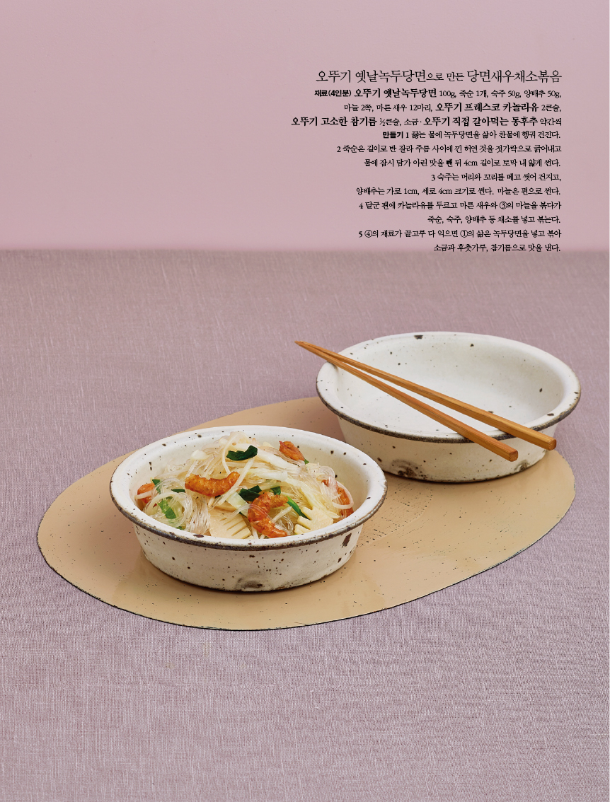 오뚜기 옛날녹두당면으로 만든 당면새우채소볶음
재료(4인분) 오뚜기 옛날녹두당면 100g, 죽순 1개, 숙주 50g, 양배추 50g,마늘 2쪽, 마른 새우 12마리, 오뚜기 프레스코 카놀라유 2큰술,오뚜기 고소한 참기름 ½큰술, 소금ㆍ오뚜기 직접 갈아먹는 통후추 약간씩
만들기
1 끓는 물에 녹두당면을 삶아 찬물에 헹궈 건진다.
2 죽순은 길이로 반 잘라 주름 사이에 낀 허연 것을 젓가락으로 긁어내고 물에 잠시 담가 아린 맛을 뺀 뒤 4cm 길이로 토막 내 얇게 썬다.
3 숙주는 머리와 꼬리를 떼고 씻어 건지고,양배추는 가로 1cm, 세로 4cm 크기로 썬다. 마늘은 편으로 썬다.
4 달군 팬에 카놀라유를 두르고 마른 새우와 ③의 마늘을 볶다가 죽순, 숙주, 양배추 등 채소를 넣고 볶는다.
5 ④의 재료가 골고루 다 익으면 ①의 삶은 녹두당면을 넣고 볶아 소금과 후춧가루, 참기름으로 맛을 낸다.