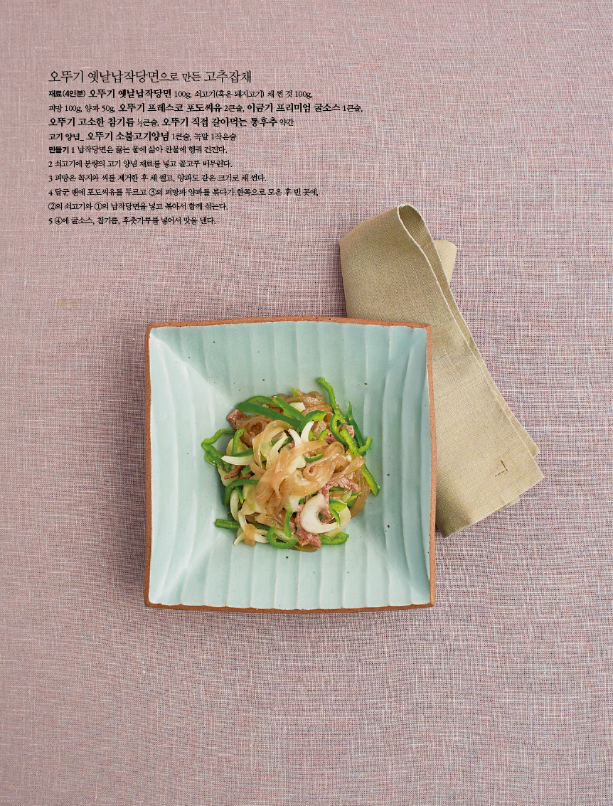 오뚜기 옛날납작당면으로 만든 고추잡채

재료(4인분) 오뚜기 옛날납작당면 100g, 쇠고기(혹은 돼지고기) 채 썬 것 100g, 피망 100g, 양파 50g, 오뚜기 프레스코 포도씨유 2큰술, 이금기 프리미엄 굴소스 1큰술, 오뚜기 고소한 참기름 ½큰술, 오뚜기 직접 갈아먹는 통후추 약간고기 양념_ 오뚜기 소불고기양념 1큰술, 녹말 1작은술만들기 1 납작당면은 끓는 물에 삶아 찬물에 헹궈 건진다. 2 쇠고기에 분량의 고기 양념 재료를 넣고 골고루 버무린다.3 피망은 꼭지와 씨를 제거한 후 채 썰고, 양파도 같은 크기로 채 썬다. 4 달군 팬에 포도씨유를 두르고 ③의 피망과 양파를 볶다가 한쪽으로 모은 후 빈 곳에, ②의 쇠고기와 ①의 납작당면을 넣고 볶아서 함께 섞는다. 5 ④에 굴소스, 참기름, 후춧가루를 넣어서 맛을 낸다.