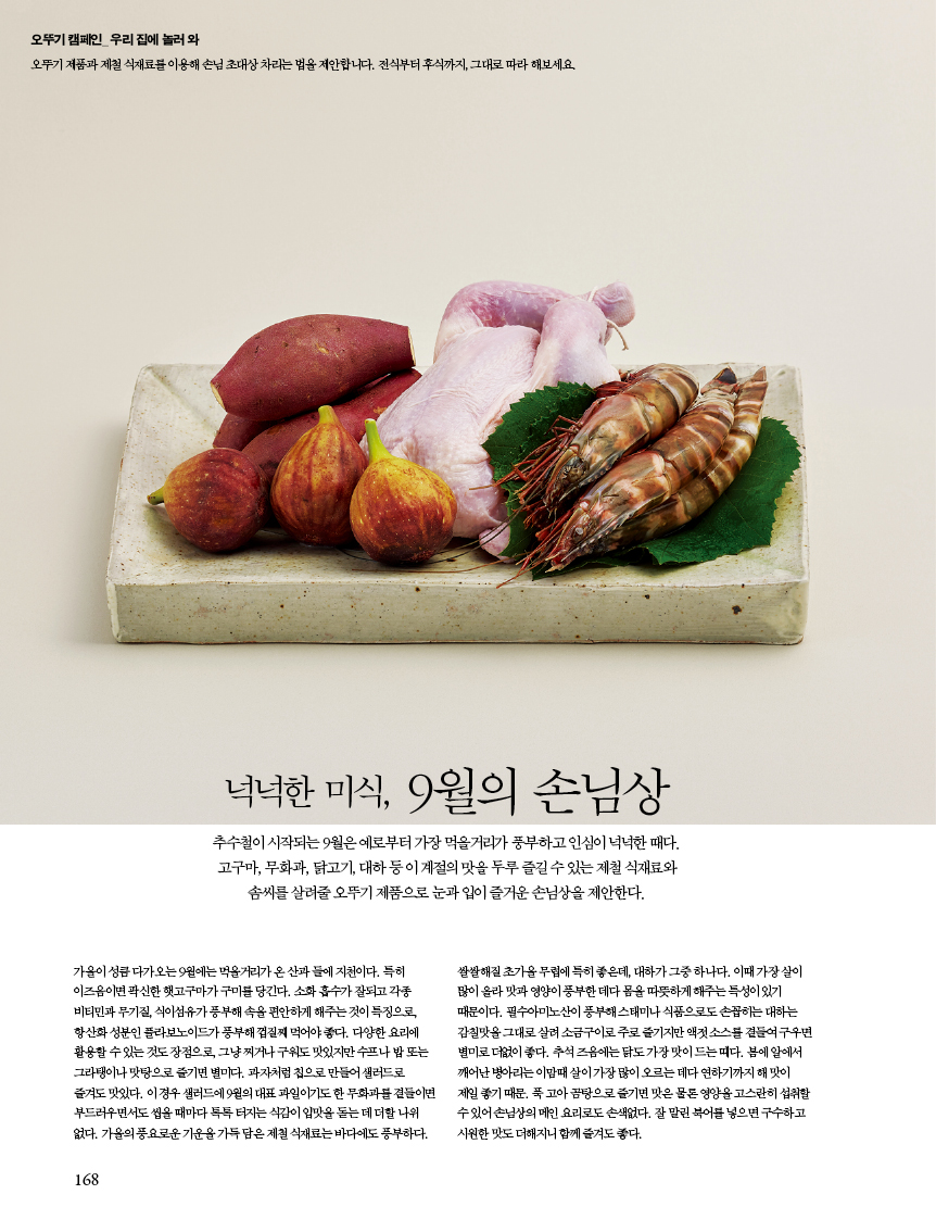 넉넉한 미식, 9월의 손님상
추수철이 시작되는 9월은 예로부터 가장 먹을거리가 풍부하고 인심이 넉넉한 때다. 고구마, 무화과, 닭고기, 대하 등 이 계절의 맛을 두루 즐길 수 있는 제철 식재료와 솜씨를 살려줄 오뚜기 제품으로 눈과 입이 즐거운 손님상을 제안한다. 가을이 성큼 다가오는 9월에는 먹을거리가 온 산과 들에 지천이다. 특히 이즈음이면 팍신한 햇고구마가 구미를 당긴다. 소화 흡수가 잘되고 각종 비티민과 무기질, 식이섬유가 풍부해 속을 편안하게 해주는 것이 특징으로, 항산화 성분인 플라보노이드가 풍부해 껍질째 먹어야 좋다. 다양한 요리에 활용할 수 있는 것도 장점으로, 그냥 찌거나 구워도 맛있지만 수프나 밥 또는 그라탱이나 맛탕으로 즐기면 별미다. 과자처럼 칩으로 만들어 샐러드로 즐겨도 맛있다. 이 경우 샐러드에 9월의 대표 과일이기도 한 무화과를 곁들이면 부드러우면서도 씹을 때마다 톡톡 터지는 식감이 입맛을 돋는 데 더할 나위 없다. 가을의 풍요로운 기운을 가득 담은 제철 식재료는 바다에도 풍부하다. 쌀쌀해질 초가을 무렵에 특히 좋은데, 대하가 그중 하나다. 이때 가장 살이 많이 올라 맛과 영양이 풍부한 데다 몸을 따뜻하게 해주는 특성이 있기 때문이다. 필수아미노산이 풍부해 스태미나 식품으로도 손꼽히는 대하는 감칠맛을 그대로 살려 소금구이로 주로 즐기지만 액젓 소스를 곁들여 구우면 별미로 더없이 좋다. 추석 즈음에는 닭도 가장 맛이 드는 때다. 봄에 알에서 깨어난 병아리는 이맘때 살이 가장 많이 오르는 데다 연하기까지 해 맛이 제일 좋기 때문. 푹 고아 곰탕으로 즐기면 맛은 물론 영양을 고스란히 섭취할 수 있어 손님상의 메인 요리로도 손색없다. 잘 말린 북어를 넣으면 구수하고 시원한 맛도 더해지니 함께 즐겨도 좋다.
