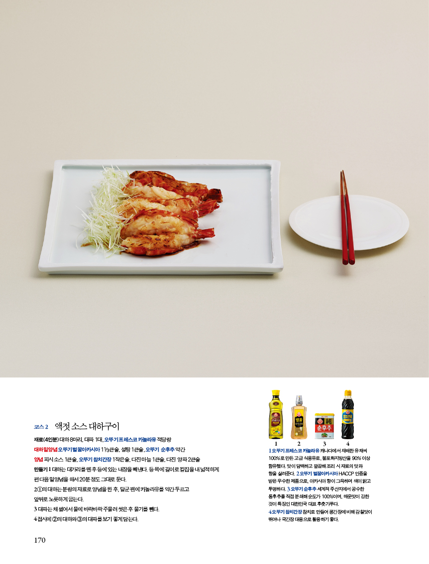 코스2
액젓 소스 대하구이재료(재료(4인분) 대하 8마리, 대파 1대, 오뚜기 프레스코 카놀라유 적당량대하 밑양념 오뚜기 벌꿀아카시아 11/3큰술, 설탕 1큰술, 오뚜기 순후추 약간양념 피시 소스 1큰술, 오뚜기 참치간장 1작은술, 다진 마늘 1큰술, 다진 양파 2큰술 만들기 1 대하는 대가리를 뗀 후 등에 있는 내장을 빼낸다. 등 쪽에 길이로 칼집을 내 넓적하게 편 다음 밑양념을 해서 20분 정도 그대로 둔다. 2 ①의 대하는 분량의 재료로 양념을 한 후, 달군 팬에 카놀라유를 약간 두르고 앞뒤로 노릇하게 굽는다.3 대파는 채 썰어서 물에 바락바락 주물러 씻은 후 물기를 뺀다. 4 접시에 ②의 대하와 ③의 대파를 보기 좋게 담는다.