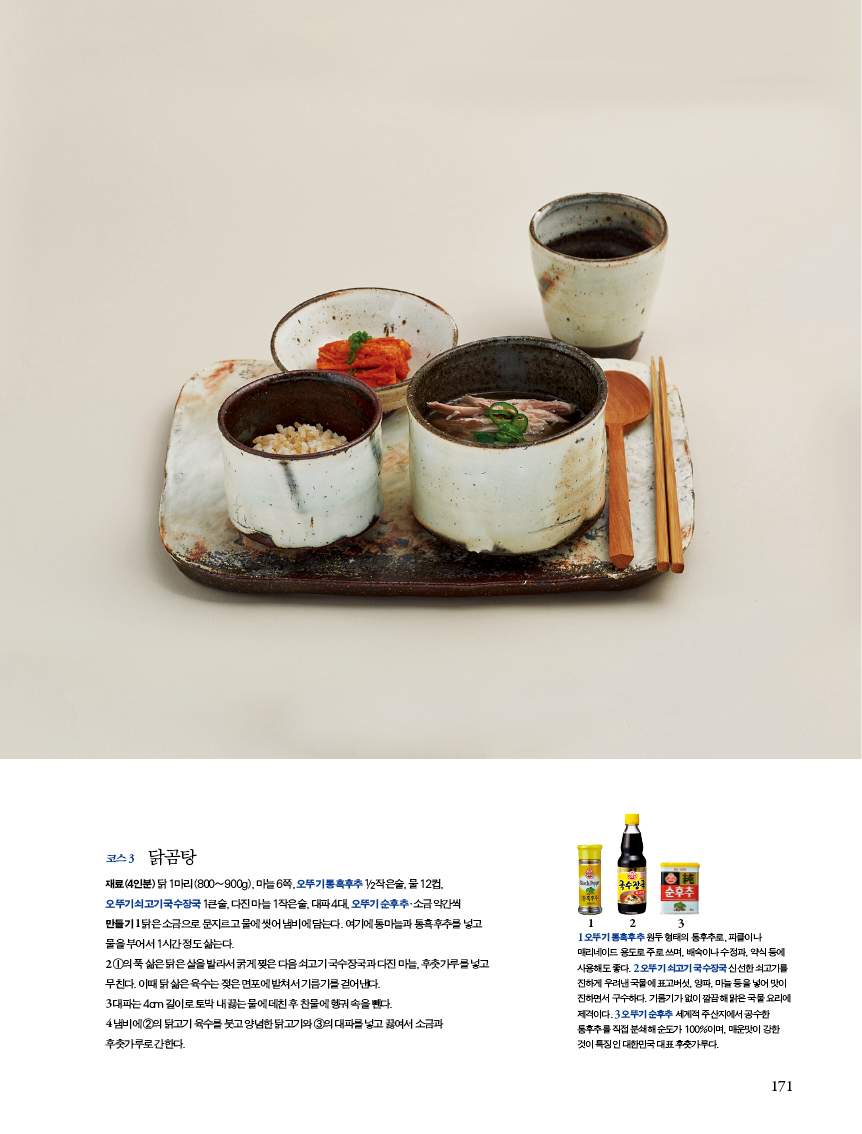 코스3
닭곰탕
재료(4인분) 닭 1마리(800~900g), 마늘 6쪽, 오뚜기 통흑후추 1/2작은술, 물 12컵,오뚜기 쇠고기 국수장국 1큰술, 다진 마늘 1작은술, 대파 4대, 오뚜기 순후추?소금 약간씩
만들기
1 닭은 소금으로 문지르고 물에 씻어 냄비에 담는다. 여기에 통마늘과 통흑후추를 넣고 물을 부어서 1시간 정도 삶는다.
2 ①의 푹 삶은 닭은 살을 발라서 굵게 찢은 다음 쇠고기 국수장국과 다진 마늘, 후춧가루를 넣고무친다. 이때 닭 삶은 육수는 젖은 면포에 밭쳐서 기름기를 걷어낸다.
3 대파는 4cm 길이로 토막 내 끓는 물에 데친 후 찬물에 헹궈 속을 뺀다.
4 냄비에 ②의 닭고기 육수를 붓고 양념한 닭고기와 ③의 대파를 넣고 끓여서 소금과 후춧가루로 간한다.