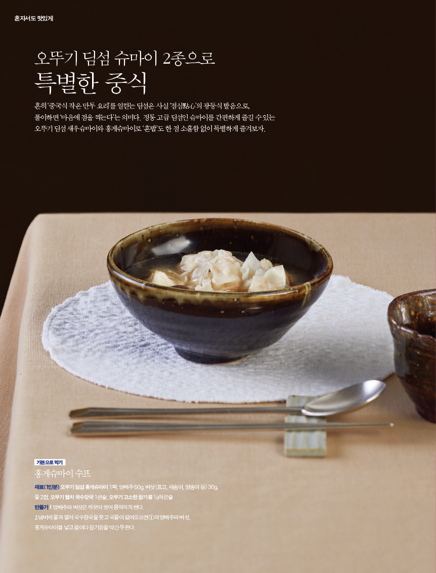 오뚜기 딤섬 슈마이 2종으로 특별한 중식

흔히 ‘중국식 작은 만두 요리’를 일컫는 딤섬은 사실 ‘점심點心’의 광둥식 발음으로, 풀이하면 ‘마음에 점을 찍는다’는 의미다. 정통 고급 딤섬인 슈마이를 간편하게 즐길 수 있는 오뚜기 딤섬 새우슈마이와 홍게슈마이로 ‘혼밥’도 한 점 소홀함 없이 특별하게 즐겨보자.



기본으로 먹기
홍게슈마이 수프재료(1인분) 오뚜기 딤섬 홍게슈마이 1팩, 양배추 50g, 버섯(표고, 새송이, 양송이 등) 30g, 물 2컵, 오뚜기 멸치 국수장국 1큰술, 오뚜기 고소한 참기름 1/4작은술만들기 1 양배추와 버섯은 깨끗이 씻어 큼직하게 썬다.2 냄비에 물과 멸치 국수장국을 붓고 국물이 끓어오르면 ①의 양배추와 버섯, 홍게슈마이를 넣고 끓이다 참기름을 약간 두른다.