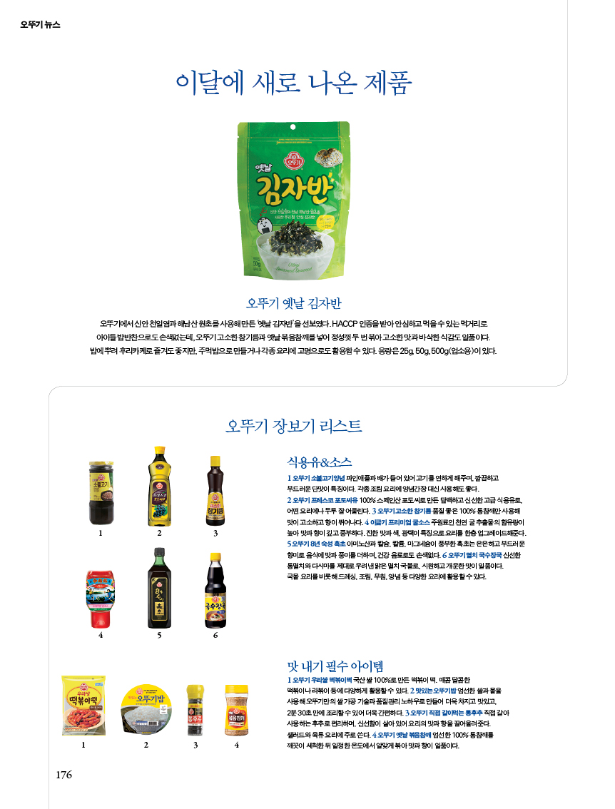 뉴스 이달에 새로 나온 제품
오뚜기 옛날 김자반오뚜기에서 신안 천일염과 해남산 원초를 사용해 만든 ‘옛날 김자반’을 선보였다. HACCP 인증을 받아 안심하고 먹을 수 있는 먹거리로 아이들 밥반찬으로도 손색없는데, 오뚜기 고소한 참기름과 옛날 볶음참깨를 넣어 정성껏 두 번 볶아 고소한 맛과 바삭한 식감도 일품이다. 밥에 뿌려 후리카케로 즐겨도 좋지만, 주먹밥으로 만들거나 각종 요리에 고명으로도 활용할 수 있다. 용량은 25g, 50g, 500g(업소용)이 있다.오뚜기 장보기 리스트식용유&소스1 오뚜기 소불고기양념 파인애플과 배가 들어 있어 고기를 연하게 해주며, 깔끔하고 부드러운 단맛이 특징이다. 각종 조림 요리에 양념간장 대신 사용해도 좋다. 2 오뚜기 프레스코 포도씨유 100% 스페인산 포도씨로 만든 담백하고 신선한 고급 식용유로, 어떤 요리에나 두루 잘 어울린다. 3 오뚜기 고소한 참기름 품질 좋은 100% 통참깨만 사용해 맛이 고소하고 향이 뛰어나다. 4 이금기 프리미엄 굴소스 주원료인 천연 굴 추출물의 함유량이 높아 맛과 향이 깊고 풍부하다. 진한 맛과 색, 광택이 특징으로 요리를 한층 업그레이드해준다. 5 오뚜기 8년 숙성 흑초 아미노산과 칼슘, 칼륨, 마그네슘이 풍부한 흑초는 은은하고 부드러운 향미로 음식에 맛과 풍미를 더하며, 건강 음료로도 손색없다. 6 오뚜기 멸치 국수장국 신선한 통멸치와 다시마를 제대로 우려낸 맑은 멸치 국물로, 시원하고 개운한 맛이 일품이다. 국물 요리를 비롯해 드레싱, 조림, 무침, 양념 등 다양한 요리에 활용할 수 있다. 맛 내기 필수 아이템1 오뚜기 우리쌀 떡볶이떡 국산 쌀 100%로 만든 떡볶이 떡. 매콤 달콤한 떡볶이나 라볶이 등에 다양하게 활용할 수 있다. 2 맛있는 오뚜기밥 엄선한 쌀과 물을 사용해 오뚜기만의 쌀 가공 기술과 품질관리 노하우로 만들어 더욱 차지고 맛있고, 2분 30초 만에 조리할 수 있어 더욱 간편하다. 3 오뚜기 직접 갈아먹는 통후추 직접 갈아 사용하는 후추로 편리하며, 신선함이 살아 있어 요리의 맛과 향을 끌어올려준다. 샐러드와 육류 요리에 주로 쓴다. 4 오뚜기 옛날 볶음참깨 엄선한 100% 통참깨를 깨끗이 세척한 뒤 일정한 온도에서 알맞게 볶아 맛과 향이 일품이다.
