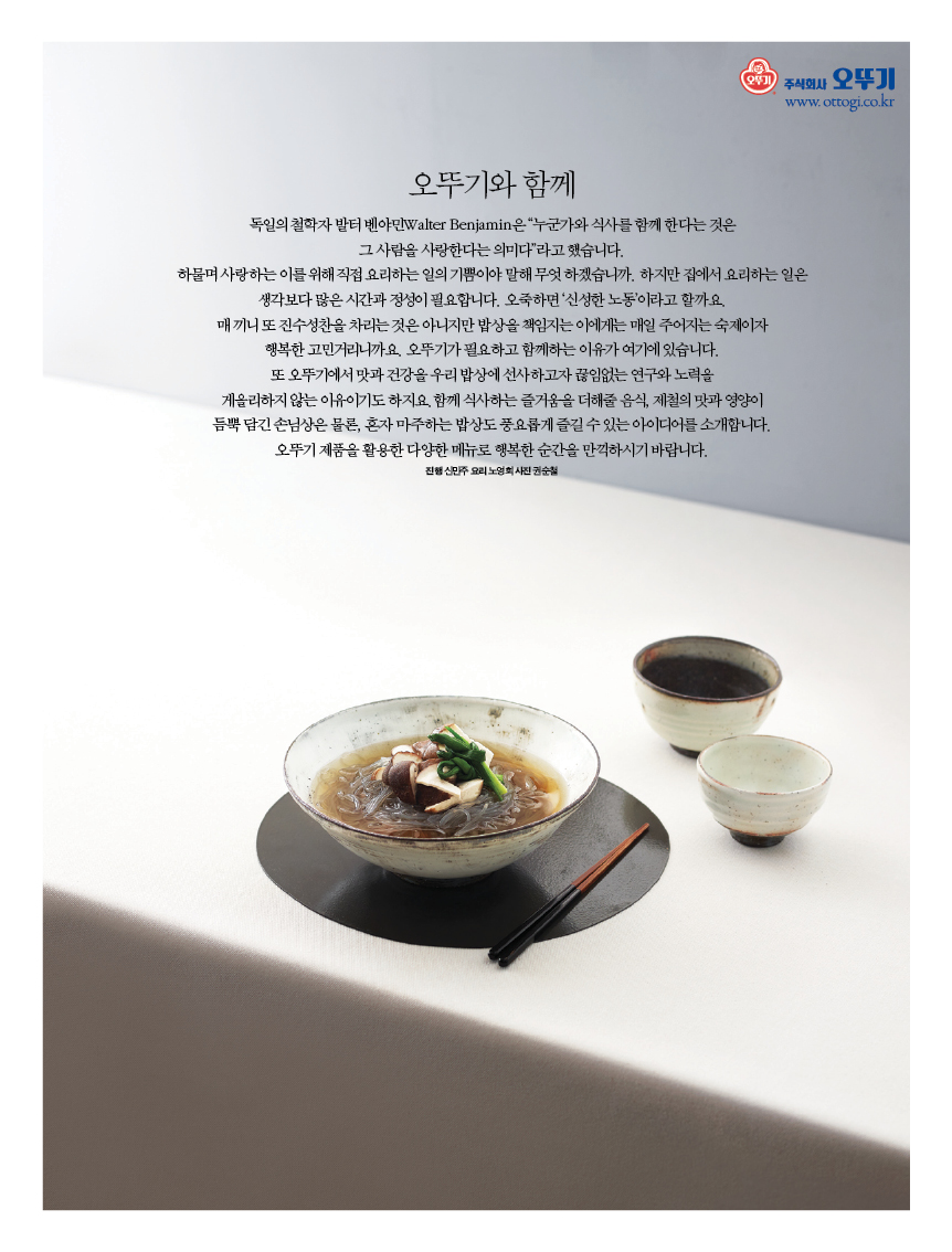 오뚜기와 함께
독일의 철학자 발터 벤야민Walter Benjamin은 “누군가와 식사를 함께 한다는 것은 그 사람을 사랑한다는 의미다”라고 했습니다. 하물며 사랑하는 이를 위해 직접 요리하는 일의 기쁨이야 말해 무엇 하겠습니까. 하지만 집에서 요리하는 일은 생각보다 많은 시간과 정성이 필요합니다. 오죽하면 ‘신성한 노동’이라고 할까요. 매 끼니 또 진수성찬을 차리는 것은 아니지만 밥상을 책임지는 이에게는 매일 주어지는 숙제이자 행복한 고민거리니까요. 오뚜기가 필요하고 함께하는 이유가 여기에 있습니다. 또 오뚜기에서 맛과 건강을 우리 밥상에 선사하고자 끊임없는 연구와 노력을 게을리하지 않는 이유이기도 하지요.함께 식사하는 즐거움을 더해줄 음식, 제철의 맛과 영양이 듬뿍 담긴 손님상은 물론, 혼자 마주하는 밥상도 풍요롭게 즐길 수 있는 아이디어를 소개합니다. 오뚜기 제품을 활용한 다양한 메뉴로 행복한 순간을 만끽하시기 바랍니다.진행 신민주 요리 노영희 사진 권순철
