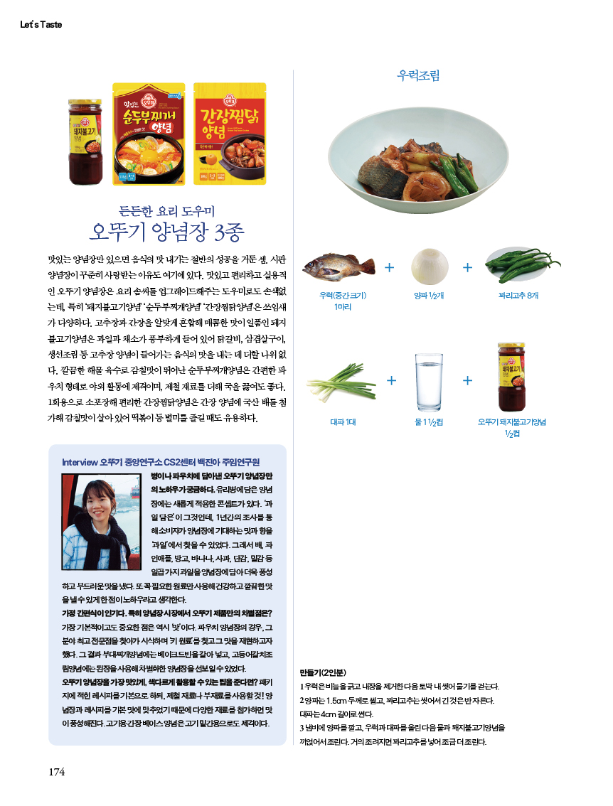 든든한 요리 도우미

오뚜기 양념장 3종 맛있는 양념장만 있으면 음식의 맛 내기는 절반의 성공을 거둔 셈. 시판 양념장이 꾸준히 사랑받는 이유도 여기에 있다. 맛있고 편리하고 실용적인 오뚜기 양념장은 요리 솜씨를 업그레이드해주는 도우미로도 손색없는데, 특히 ‘돼지불고기양념’ ‘순두부찌개양념’ ‘간장찜닭양념’은 쓰임새가 다양하다. 고추장과 간장을 알맞게 혼합해 매콤한 맛이 일품인 돼지불고기양념은 과일과 채소가 풍부하게 들어 있어 닭갈비, 삼겹살구이, 생선조림 등 고추장 양념이 들어가는 음식의 맛을 내는 데 더할 나위 없다. 깔끔한 해물 육수로 감칠맛이 뛰어난 순두부찌개양념은 간편한 파우치 형태로 야외 활동에 제격이며, 제철 재료를 더해 국을 끓여도 좋다. 1회용으로 소포장해 편리한 간장찜닭양념은 간장 양념에 국산 배를 첨가해 감칠맛이 살아 있어 떡볶이 등 별미를 즐길 때도 유용하다.

Interview 오뚜기 중앙연구소 CS2센터 백진아주임연구원
병이나파우치에 담아낸 오뚜기 양념장만 의노하우가궁금하다. 유리병에 담은 양념 장에는 새롭게 적용한 콘셉트가 있다. 과 일담은이 그것인데, 1년간의 조사를 통 해소비자가 양념장에 기대하는 맛과 향을 과일'에서 찾을 수 있었다. 그래서 배, 파 인애플, 방고, 바나나, 사과, 단감, 밀감 일곱가지 과일을양념장에 담아 더욱 풍성
하고 부드러운맛을 냈다. 또꼭필요한 원료만 사용해 건강하고 깔끔한맛 을낼수있게한점이 노하우라고 생각한다.
가정간편식이 인기다. 특히 양념장시장에서 오뚜기 제품만의 차별점은? 가장 기본적이고도 중요한 점은 역시 맛'이다. 파우치 양념장의 경우, 그 분야 최고전문점을 찾아가시식하며 키원료를 찾고 그 맛을 재현하고자 했다. 그 결과 부대찌개양념에는 베이크드빈을갈아넣고, 고등어갈치조 림양념에는 된장을 사용해 차별화한 양념장을 선보일 수 있었다.
오뚜기양념장을가장맛있게, 색다르게 활용할수있는 팁을 준다면? 패키 지에 적힌 레시피를 기본으로 하되, 제철 재료나 부재료사용할것!양 념장과 레시피를 기본맛에 맞추었기 때문에 다양한 재료를 첨가하면 맛 이풍성해진다.고기용간장베이스양념은고기 밑간용으로도 제격이다.
만들기(2인분)
1우럭은비늘을긁고 내장을 제거한다음 토막 내씻어 물기를걷는다. 양파는 1.5cm 두께로 썰고,꽈리고추는씻어서 긴것은반자른다. 대파는 4cm 길이로 썬다.
3냄비에 양파를 깔고, 우럭과 대파를 올린다음물과 돼지불고기양념을 끼얹어서 조린다. 거의 조려지면꽈리고추를 넣어 조금더 조린다.
