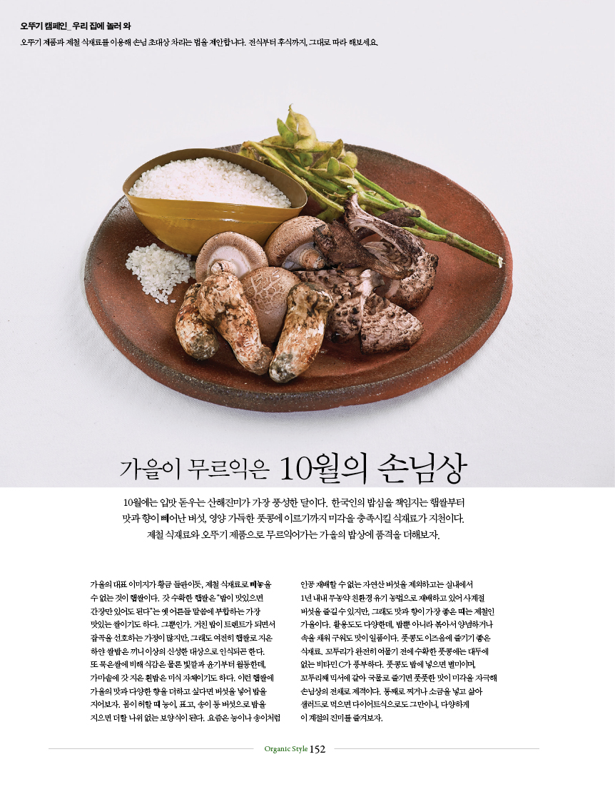 가을이 무르익은 10월의 손님상
10월에는 입맛 돋우는 산해진미가 가장 풍성한 달이다. 한국인의 밥심을 책임지는 햅쌀부터
맛과 향이 빼어난 버섯, 영양 가득한 풋콩에 이르기까지 미각을 충족시킬 식재료가 지천이다.
제철 식재료와 오뚜기 제품으로 무르익어가는 가을의 밥상에 품격을 더해보자.
가을의 대표 이미지가 황금 들판이듯, 제철 식재료로 빼놓을수 없는 것이 햅쌀이다. 갓 수확한 햅쌀은 “밥이 맛있으면 간장만 있어도 된다”는 옛 어른들 말씀에 부합하는 가장 맛있는 쌀이기도 하다. 그뿐인가. 거친 밥이 트렌트가 되면서 잡곡을 선호하는 가정이 많지만, 그래도 여전히 햅쌀로 지은 하얀 쌀밥은 끼니 이상의 신성한 대상으로 인식되곤 한다.또 묵은쌀에 비해 식감은 물론 빛깔과 윤기부터 월등한데, 가마솥에 갓 지은 흰밥은 미식 자체이기도 하다. 이런 햅쌀에 가을의 맛과 다양한 향을 더하고 싶다면 버섯을 넣어 밥을 지어보자. 몸이 허할 때 능이, 표고, 송이 등 버섯으로 밥을 지으면 더할 나위 없는 보양식이 된다. 요즘은 능이나 송이처럼 인공 재배할 수 없는 자연산 버섯을 제외하고는 실내에서 1년 내내 무농약 친환경 유기 농법으로 재배하고 있어 사계절 버섯을 즐길 수 있지만, 그래도 맛과 향이 가장 좋은 때는 제철인 가을이다. 활용도도 다양한데, 밥뿐 아니라 볶아서 양념하거나 속을 채워 구워도 맛이 일품이다. 풋콩도 이즈음에 즐기기 좋은 식재료. 꼬투리가 완전히 여물기 전에 수확한 풋콩에는 대두에 없는 비타민 C가 풍부하다. 풋콩도 밥에 넣으면 별미이며, 꼬투리째 믹서에 갈아 국물로 즐기면 풋풋한 맛이 미각을 자극해 손님상의 전채로 제격이다. 통째로 찌거나 소금을 넣고 삶아 샐러드로 먹으면 다이어트식으로도 그만이니, 다양하게 이 계절의 진미를 즐겨보자.