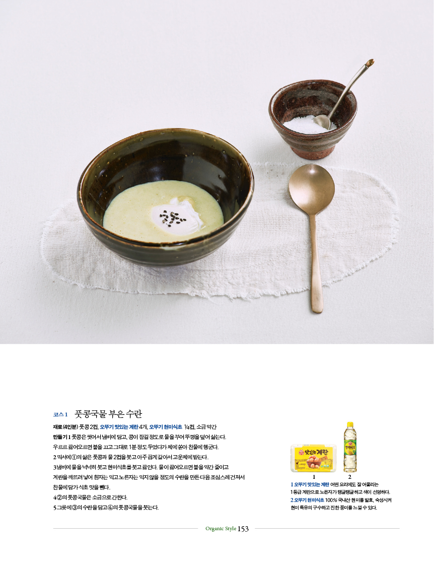 코스 1 풋콩국물 부은 수란
재료(4인분) 풋콩 2컵, 오뚜기 맛있는 계란 4개, 오뚜기 현미식초 1 /4컵, 소금 약간
만들기 1 풋콩은 씻어서 냄비에 담고, 콩이 잠길 정도로 물을 부어 뚜껑을 덮어 삶는다.
우르르 끓어오르면 불을 끄고 그대로 1분 정도 두었다가 체에 쏟아 찬물에 헹군다.
2 믹서에 ①의 삶은 풋콩과 물 2컵을 붓고 아주 곱게 갈아서 고운체에 밭는다.
3 냄비에 물을 넉넉히 붓고 현미식초를 붓고 끓인다. 물이 끓어오르면 불을 약간 줄이고
계란을 깨뜨려 넣어 흰자는 익고 노른자는 익지 않을 정도의 수란을 만든 다음 조심스레 건져서
찬물에 담가 식초 맛을 뺀다.
4 ②의 풋콩국물은 소금으로 간한다.
5 그릇에 ③의 수란을 담고 ④의 풋콩국물을 붓는다.