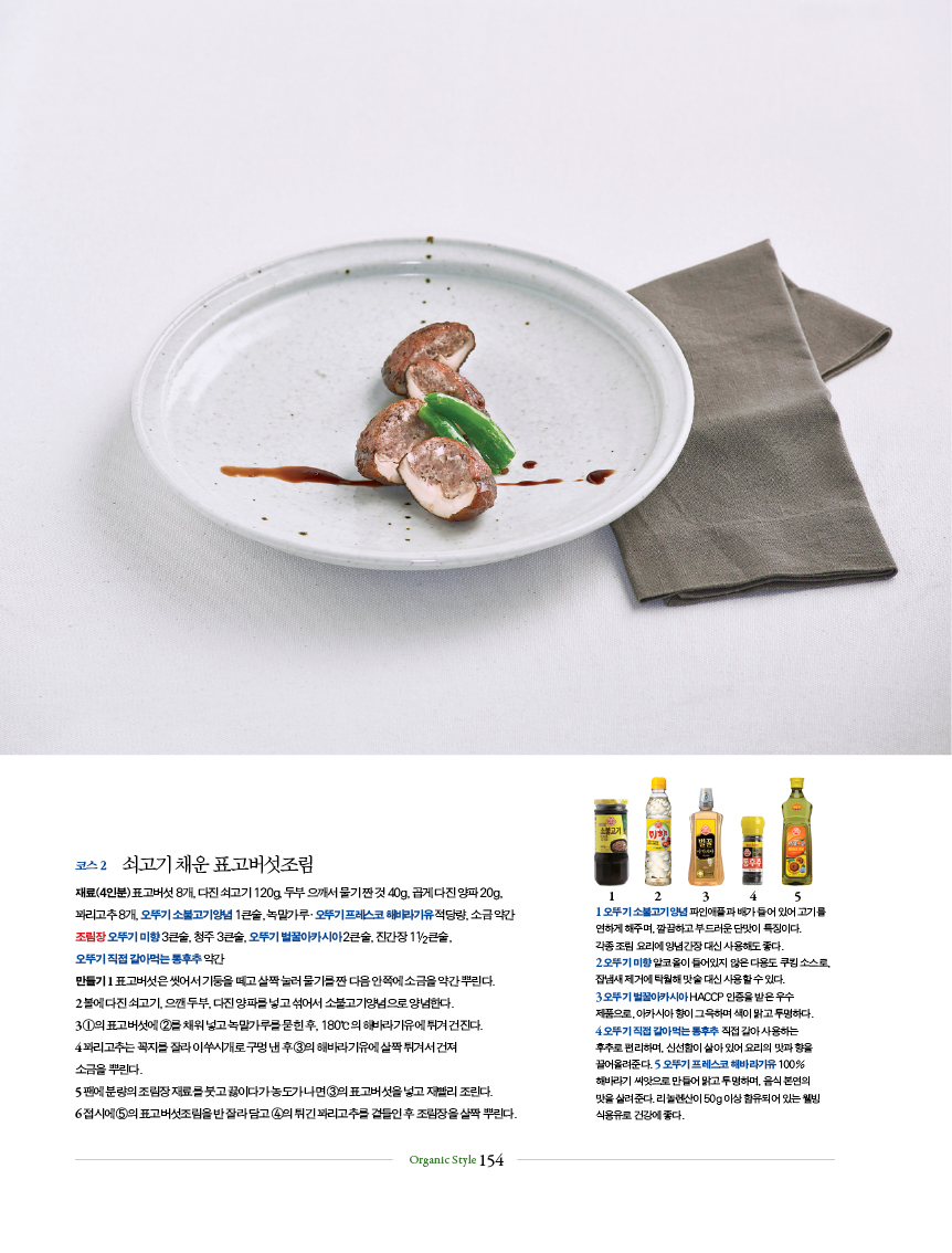 코스 2 쇠고기 채운 표고버섯조림
재료(4인분) 표고버섯 8개, 다진 쇠고기 120g, 두부 으깨서 물기 짠 것 40g, 곱게 다진 양파 20g, 꽈리고추 8개, 오뚜기 소불고기양념 1큰술, 녹말가루?오뚜기 프레스코 해바라기유 적당량, 소금 약간조림장 오뚜기 미향 3큰술, 청주 3큰술, 오뚜기 벌꿀아카시아 2큰술, 진간장 11/2큰술, 오뚜기 직접 갈아먹는 통후추 약간만들기 1 표고버섯은 씻어서 기둥을 떼고 살짝 눌러 물기를 짠 다음 안쪽에 소금을 약간 뿌린다.2 볼에 다진 쇠고기, 으깬 두부, 다진 양파를 넣고 섞어서 소불고기양념으로 양념한다.3 ①의 표고버섯에 ②를 채워 넣고 녹말가루를 묻힌 후, 180℃의 해바라기유에 튀겨 건진다.4 꽈리고추는 꼭지를 잘라 이쑤시개로 구멍 낸 후 ③의 해바라기유에 살짝 튀겨서 건져 소금을 뿌린다.5 팬에 분량의 조림장 재료를 붓고 끓이다가 농도가 나면 ③의 표고버섯을 넣고 재빨리 조린다.6 접시에 ⑤의 표고버섯조림을 반 잘라 담고 ④의 튀긴 꽈리고추를 곁들인 후 조림장을 살짝 뿌린다.