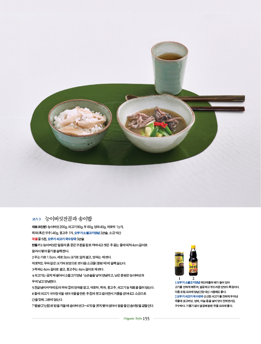 코스 3 능이버섯전골과 송이밥
재료(4인분) 능이버섯 200g, 쇠고기 80g, 무 60g, 양파 40g, 애호박 1/2개,
쪽파(혹은 부추) 40g, 홍고추 1개, 오뚜기 소불고기양념 2큰술, 소금 약간
국물 물 5컵, 오뚜기 쇠고기 국수장국 3큰술
만들기 1 능이버섯은 밑동의 흙 묻은 부분을 칼로 저며내고 씻은 후 끓는 물에 데쳐 4cm 길이로
잘라서 찢어 물기를 슬쩍 짠다.
2 무는 가로 1.5cm, 세로 3cm 크기로 얇게 썰고, 양파는 채 썬다.
애호박도 무와 같은 크기와 모양으로 썬 다음 소금물(분량 외)에 슬쩍 삶는다.
3 쪽파는 4cm 길이로 썰고, 홍고추는 4cm 길이로 채 썬다.
4 쇠고기는 곱게 채 썰어서 소불고기양념 1/2큰술을 넣어 양념하고, 남은 분량은 능이버섯과
무에 넣고 양념한다.
5 전골냄비 바닥에 ④의 무와 ②의 양파를 깔고, 애호박, 쪽파, 홍고추, 쇠고기 등 재료를 둘러 담는다.
6 물에 쇠고기 국수장국을 섞어 국물을 만든 후 ⑤에 붓고 끓이면서 거품을 걷어내고 소금으로
간을 맞춰 그릇에 담는다.
7 햅쌀(21/2컵)로 밥을 지을 때 송이버섯(3~4개)을 굵게 찢어 얹어서 뜸을 들인 송이밥을 곁들인다.