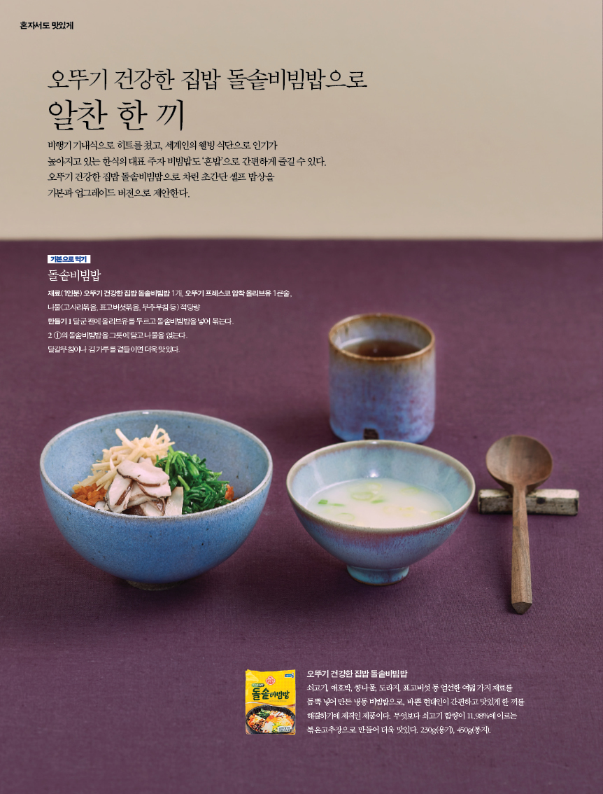 오뚜기 건강한 집밥 돌솥비빔밥으로
알찬 한 끼
비행기 기내식으로 히트를 쳤고, 세계인의 웰빙 식단으로 인기가 높아지고 있는 한식의 대표 주자 비빔밥도 ‘혼밥’으로 간편하게 즐길 수 있다. 오뚜기 건강한 집밥 돌솥비빔밥으로 차린 초간단 셀프 밥상을 기본과 업그레이드 버전으로 제안한다.
기본으로 먹기
돌솥비빔밥
재료(1인분) 오뚜기 건강한 집밥 돌솥비빔밥 1개, 오뚜기 프레스코 압착 올리브유 1큰술, 나물(고사리볶음, 표고버섯볶음, 부추무침 등) 적당량만들기 1 달군 팬에 올리브유를 두르고 돌솥비빔밥을 넣어 볶는다.2 ①의 돌솥비빔밥을 그릇에 담고 나물을 얹는다. 달걀부침이나 김 가루를 곁들이면 더욱 맛있다.